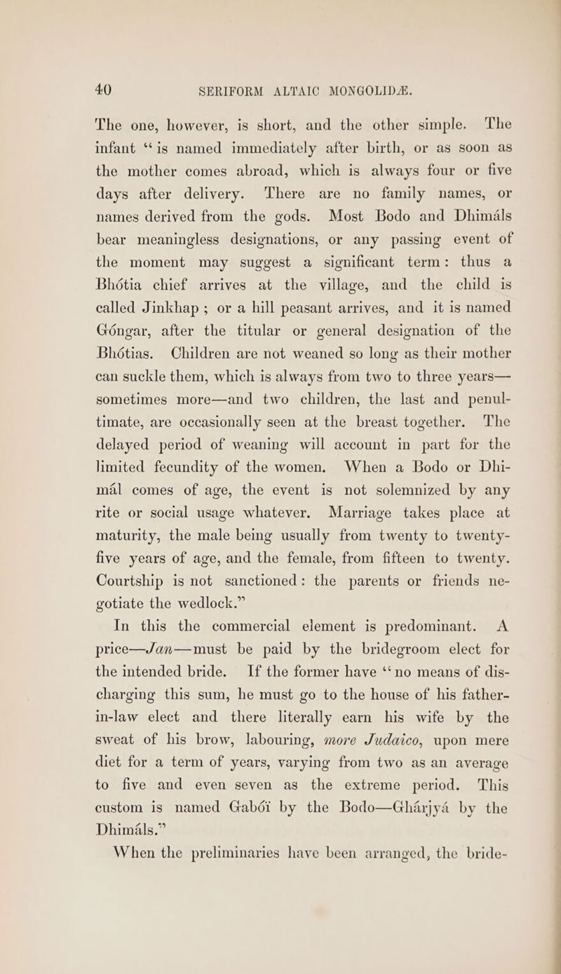 The one, however, is short, and the other simple. The infant ‘“‘is named immediately after birth, or as soon as the mother comes abroad, which is always four or five days after delivery. ‘There are no family names, or names derived from the gods. Most Bodo and Dhimals bear meaningless designations, or any passing event of the moment may suggest a significant term: thus a Bhétia chief arrives at the village, and the child is called Jinkhap ; or a hill peasant arrives, and it is named Gongar, after the titular or general designation of the Bhétias. Children are not weaned so long as their mother can suckle them, which is always from two to three years— sometimes more—and two children, the last and penul- timate, are occasionally seen at the breast together. The delayed period of weaning will account in part for the limited fecundity of the women. When a Bodo or Dhi- mal comes of age, the event is not solemnized by any rite or social usage whatever. Marriage takes place at maturity, the male being usually from twenty to twenty- five years of age, and the female, from fifteen to twenty. Courtship is not sanctioned: the parents or friends ne- gotiate the wedlock.” In this the commercial element is predominant. A price—J/Jan—must be paid by the bridegroom elect for the intended bride. If the former have ‘‘no means of dis- charging this sum, he must go to the house of his father- in-law elect and there literally earn his wife by the sweat of his brow, labouring, more Judaico, upon mere diet for a term of years, varying from two as an average to five and even seven as the extreme period. This custom is named Gabdéi by the Bodo—Gharjyaé by the Dhimils.” When the preliminaries have been arranged, the bride-