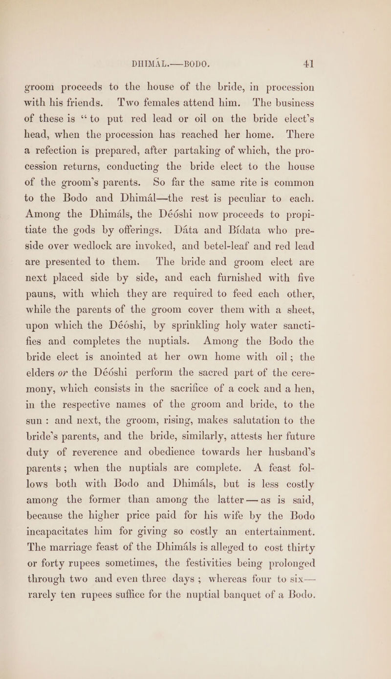 groom proceeds to the house of the bride, in procession with his friends. Two females attend him. The business of these is “to put red lead or oil on the bride elect’s head, when the procession has reached her home. There a refection is prepared, after partaking of which, the pro- cession returns, conducting the bride elect to the house of the groom’s parents. So far the same rite is common to the Bodo and Dhimaél—the rest is peculiar to each. Among the Dhimals, the Dédshi now proceeds to propi- tiate the gods by offerings. Data and Bidata who pre- side over wedlock are invoked, and betel-leaf and red lead are presented to them. The bride and groom elect are next placed side by side, and each furnished with five pauns, with which they are required to feed each other, while the parents of the groom cover them with a sheet, upon which the Déoshi, by sprinkling holy water sancti- fies and completes the nuptials. Among the Bodo the bride elect is anointed at her own home with oil; the elders ov the Dédshi perform the sacred part of the cere- mony, which consists in the sacrifice of a cock and a hen, in the respective names of the groom and bride, to the sun: and next, the groom, rising, makes salutation to the bride’s parents, and the bride, similarly, attests her future duty of reverence and obedience towards her husband’s parents; when the nuptials are complete. A feast fol- lows both with Bodo and Dhimals, but is less costly among the former than among the latter—as is said, because the higher price paid for his wife by the Bodo incapacitates him for giving so costly an entertainment. The marriage feast of the Dhimials is alleged to cost thirty or forty rupees sometimes, the festivities being prolonged through two and even three days; whereas four to six— rarely ten rupees suffice for the nuptial banquet of a Bodo.
