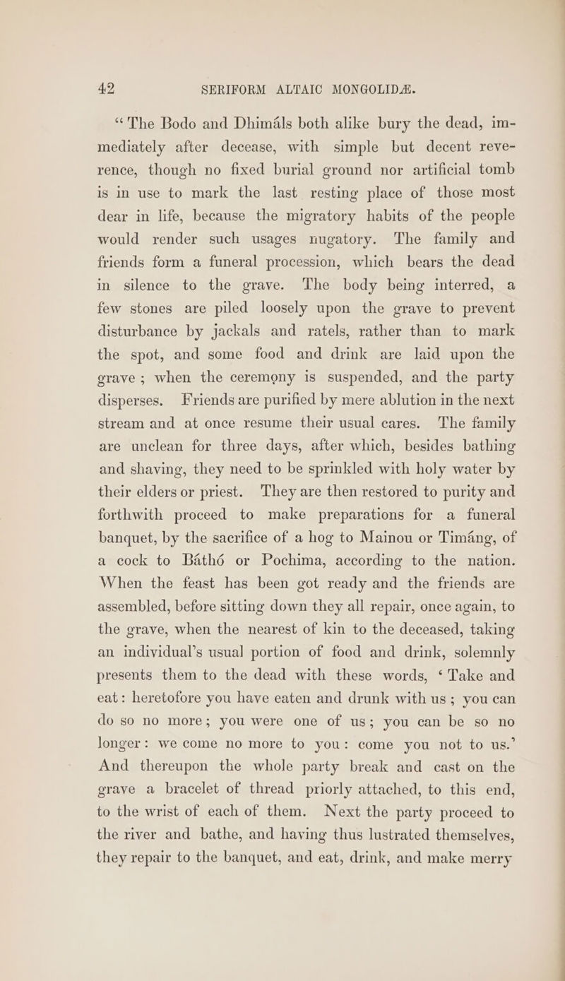 “The Bodo and Dhimals both alike bury the dead, im- mediately after decease, with simple but decent reve- rence, though no fixed burial ground nor artificial tomb is in use to mark the last resting place of those most dear in life, because the migratory habits of the people would render such usages nugatory. The family and friends form a funeral procession, which bears the dead in silence to the grave. The body being interred, a few stones are piled loosely upon the grave to prevent disturbance by jackals and ratels, rather than to mark the spot, and some food and drink are laid upon the grave ; when the ceremony is suspended, and the party disperses. Friends are purified by mere ablution in the next stream and at once resume their usual cares. The family are unclean for three days, after which, besides bathing and shaving, they need to be sprinkled with holy water by their elders or priest. They are then restored to purity and forthwith proceed to make preparations for a funeral banquet, by the sacrifice of a hog to Mainou or Timing, of a cock to Bathé or Pochima, according to the nation. When the feast has been got ready and the friends are assembled, before sitting down they all repair, once again, to the grave, when the nearest of kin to the deceased, taking an individual’s usual portion of food and drink, solemnly presents them to the dead with these words, ‘ Take and eat: heretofore you have eaten and drunk with us; you can do so no more; you were one of us; you can be so no longer: we come no more to you: come you not to us.’ And thereupon the whole party break and cast on the grave a bracelet of thread priorly attached, to this end, to the wrist of each of them. Next the party proceed to the river and bathe, and having thus lustrated themselves, they repair to the banquet, and eat, drink, and make merry