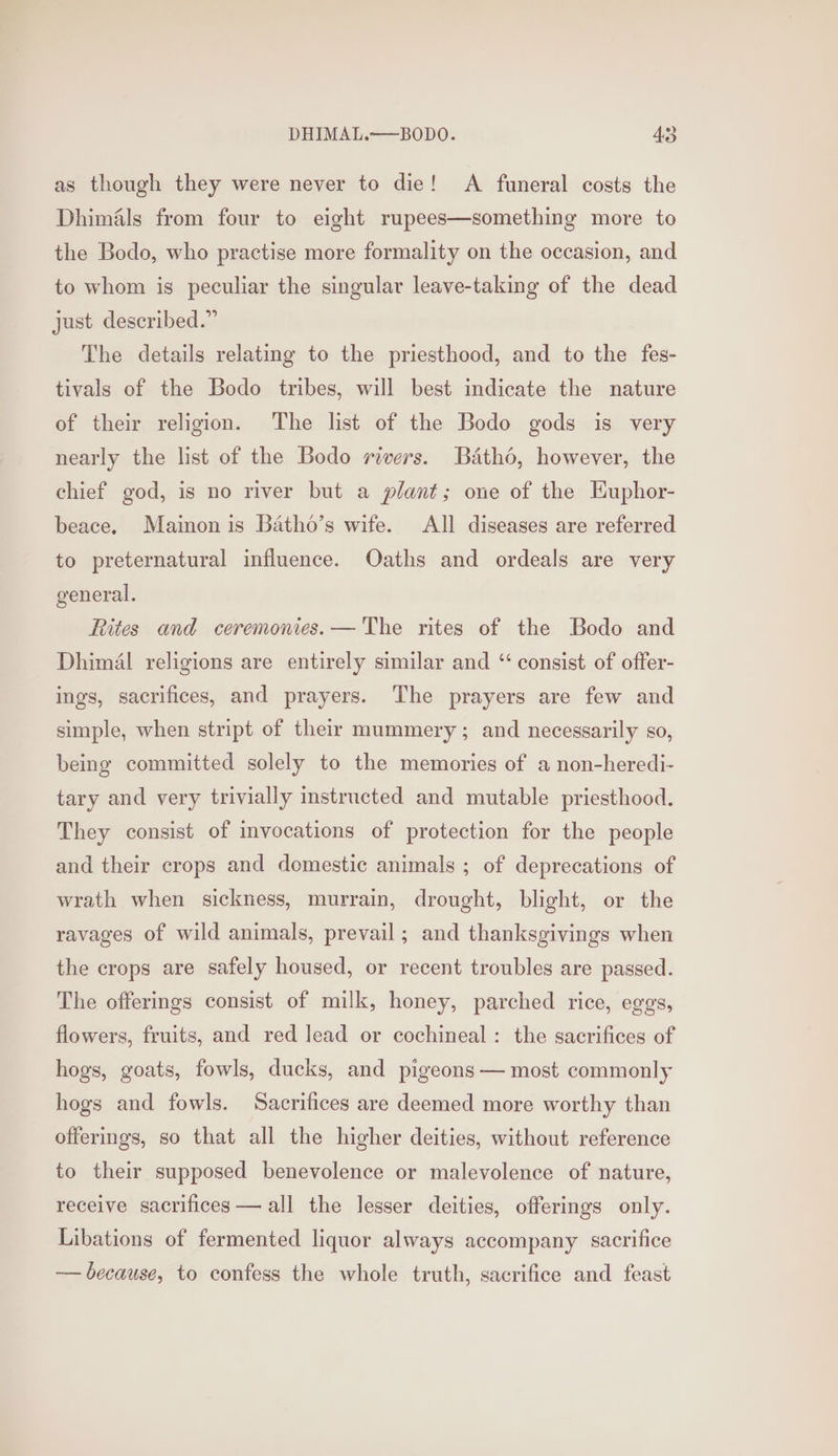 as though they were never to die! A funeral costs the Dhimiéls from four to eight rupees—something more to the Bodo, who practise more formality on the occasion, and to whom is peculiar the singular leave-taking of the dead just described.” The details relating to the priesthood, and to the fes- tivals of the Bodo tribes, will best indicate the nature of their religion. The list of the Bodo gods is very nearly the list of the Bodo rivers. Batho, however, the chief god, is no river but a plant; one of the Euphor- beace. Mainon is Batho’s wife. All diseases are referred to preternatural influence. Oaths and ordeals are very general. Rites and ceremonies. — The rites of the Bodo and Dhimal religions are entirely similar and “ consist of offer- ings, sacrifices, and prayers. The prayers are few and simple, when stript of their mummery; and necessarily so, being committed solely to the memories of a non-heredi- tary and very trivially instructed and mutable priesthood. They consist of invocations of protection for the people and their crops and domestic animals ; of deprecations of wrath when sickness, murrain, drought, blight, or the ravages of wild animals, prevail; and thanksgivings when the crops are safely housed, or recent troubles are passed. The offerings consist of milk, honey, parched rice, eggs, flowers, fruits, and red lead or cochineal: the sacrifices of hogs, goats, fowls, ducks, and pigeons — most commonly hogs and fowls. Sacrifices are deemed more worthy than offerings, so that all the higher deities, without reference to their supposed benevolence or malevolence of nature, receive sacrifices — all the lesser deities, offerings only. Libations of fermented liquor always accompany sacrifice — because, to confess the whole truth, sacrifice and feast