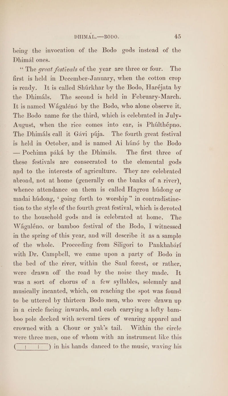 being the invocation of the Bodo gods instead of the Dhimal ones. “The great festivals of the year are three or four. The first is held in December-January, when the cotton crop is ready. It is called Shfirkhar by the Bodo, Haréjata by the Dhimals. The second is held in February-March. It isnamed Wa4galéné by the Bodo, who alone observe it. The Bodo name for the third, which is celebrated in July- August, when the rice comes into ear, is Phuilthépno. The Dhimals call it Gavi paya. The fourth great festival is held in October, and is named Ai hind by the Bodo — Pochima pak&amp; by the Dhimals. The first three of these festivals are consecrated to the elemental gods and to the interests of agriculture. They are celebrated abroad, not at home (generally on the banks of a river), whence attendance on them is called Hagrou hidong or madai hfidong, ‘ going forth to worship” in contradistine- tion to the style of the fourth great festival, which is devoted to the household gods and is celebrated at home. The Wagaléno, or bamboo festival of the Bodo, I witnessed in the spring of this year, and will describe it as a sample of the whole. Proceeding from Siligori to Pankhabari with Dr. Campbell, we came upon a party of Bodo in the bed of the river, within the Saul forest, or rather, were drawn off the road by the noise they made. It was a sort of chorus of a few syllables, solemnly and musically incanted, which, on reaching the spot was found to be uttered by thirteen Bodo men, who were drawn up in a circle facing inwards, and each carrying a lofty bam- boo pole decked with several tiers of wearing apparel and crowned with a Chour or yak’s tail. Within the circle were three men, one of whom with an instrument like this ( ; {| _) in his hands danced to the music, waving his