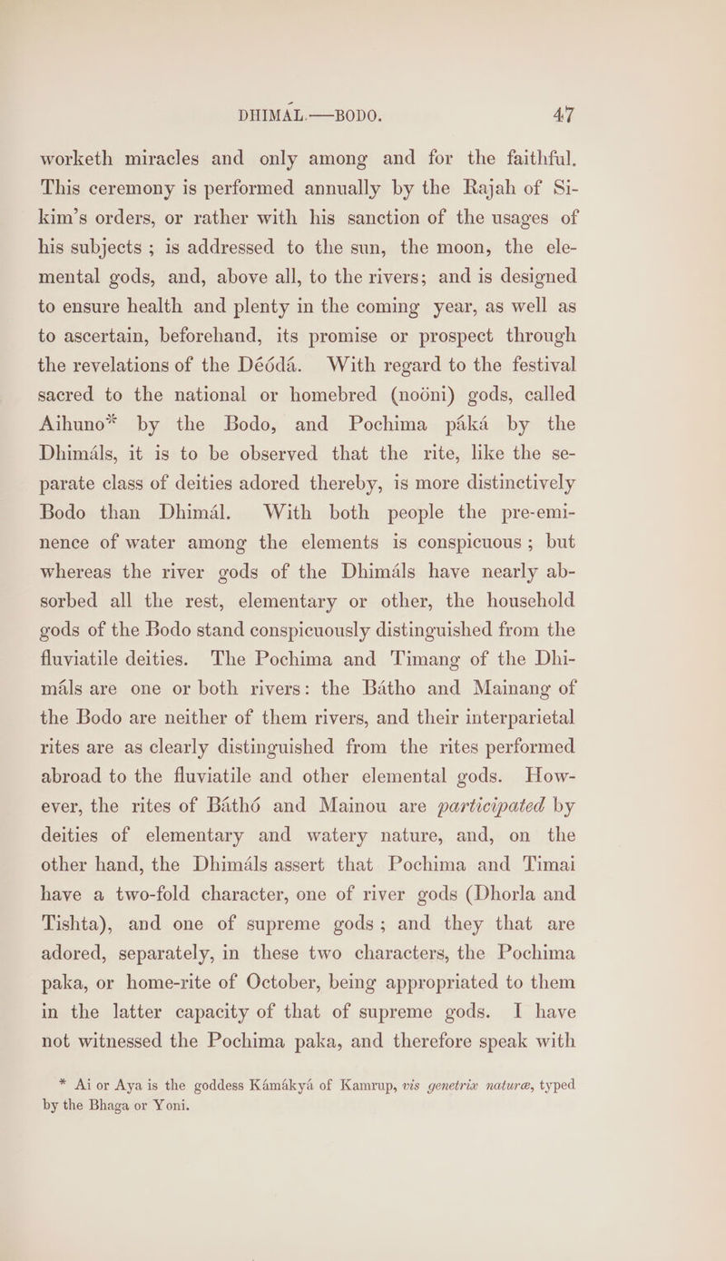 worketh miracles and only among and for the faithful. This ceremony is performed annually by the Rajah of Si- kim’s orders, or rather with his sanction of the usages of his subjects ; is addressed to the sun, the moon, the ele- mental gods, and, above all, to the rivers; and is designed to ensure health and plenty in the coming year, as well as to ascertain, beforehand, its promise or prospect through the revelations of the Dééd&amp;. With regard to the festival sacred to the national or homebred (nodni) gods, called Aihuno* by the Bodo, and Pochima paka by the Dhimals, it is to be observed that the rite, like the se- parate class of deities adored thereby, is more distinctively Bodo than Dhimal. With both people the pre-emi- nence of water among the elements is conspicuous ; but whereas the river gods of the Dhimals have nearly ab- sorbed all the rest, elementary or other, the household gods of the Bodo stand conspicuously distinguished from the fluviatile deities. The Pochima and Timang of the Dhi- mals are one or both rivers: the Batho and Mainang of the Bodo are neither of them rivers, and their interparietal rites are as clearly distinguished from the rites performed abroad to the fluviatile and other elemental gods. How- ever, the rites of Bathd and Mainou are participated by deities of elementary and watery nature, and, on the other hand, the Dhimals assert that Pochima and Timai have a two-fold character, one of river gods (Dhorla and Tishta), and one of supreme gods; and they that are adored, separately, in these two characters, the Pochima paka, or home-rite of October, being appropriated to them in the latter capacity of that of supreme gods. I have not witnessed the Pochima paka, and therefore speak with * Ai or Aya is the goddess Kamakya of Kamrup, wis genetrix nature, typed by the Bhaga or Yoni.