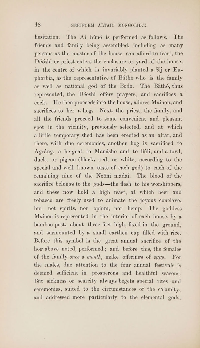 hesitation. The Ai hin6 is performed as follows. The friends and family being assembled, including as many persons as the master of the house can afford to feast, the Dééshi or priest enters the enclosure or yard of the house, in the centre of which is invariably planted a Sij or Eu- phorbia, as the representative of Batho who is the family as well as national god of the Bodo. The Bathd, thus representéd, the Déoshi offers prayers, and sacrifices a cock. He then proceeds into the house, adores Mainou, and sacrifices to her a hog. Next, the priest, the family, and all the friends proceed to some convenient and pleasant spot in the vicinity, previously selected, and at which a little temporary shed has been erected as an altar, and there, with due ceremonies, another hog is sacrificed to Agrang, a he-goat to Manasho and to Bali, and a fowl, duck, or pigeon (black, red, or white, according to the special and well known taste of each god) to each of the remaining nine of the Nodni madai. The blood of the sacrifice belongs to the gods—the flesh to his worshippers, and these now hold a high feast, at which beer and tobacco are freely used to animate the joyous conclave, but not spirits, nor opium, nor hemp. The goddess Mainou is represented in the interior of each house, by a bamboo post, about three feet high, fixed in the ground, and surmounted by a small earthen cup filled with rice. Before this symbol is the great annual sacrifice of the hog above noted, performed; and before this, the females of the family once a month, make offerings of eggs. For the males, due attention to the four annual festivals is deemed sufficient in prosperous and healthful seasons. But sickness or scarcity always begets special rites and ceremonies, suited to the circumstances of the calamity, and addressed more particularly to the elemental gods,