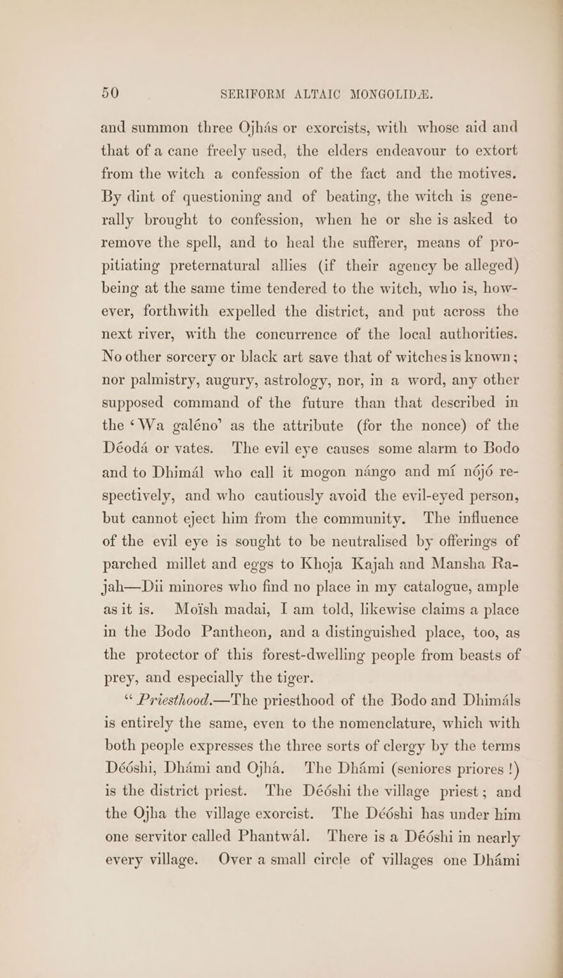 and summon three Ojhas or exorcists, with whose aid and that of a cane freely used, the elders endeavour to extort from the witch a confession of the fact and the motives. By dint of questioning and of beating, the witch is gene- rally brought to confession, when he or she is asked to remove the spell, and to heal the sufferer, means of pro- pitiating preternatural allies (if their agency be alleged) being at the same time tendered to the witch, who is, how- ever, forthwith expelled the district, and put across the next river, with the concurrence of the local authorities. No other sorcery or black art save that of witches is known ; nor palmistry, augury, astrology, nor, in a word, any other supposed command of the future than that described in the ‘Wa galéno’ as the attribute (for the nonce) of the Déoda or vates. The evil eye causes some alarm to Bodo and to Dhimal who call it mogon nango and mi nd6jé re- spectively, and who cautiously avoid the evil-eyed person, but cannot eject him from the community. The influence of the evil eye is sought to be neutralised by offerings of parched millet and eggs to Khoja Kajah and Mansha Ra- jah—Dii minores who find no place in my catalogue, ample asit is. Moish madai, I am told, likewise claims a place in the Bodo Pantheon, and a distinguished place, too, as the protector of this forest-dwelling people from beasts of prey, and especially the tiger. “* Priesthood.—The priesthood of the Bodo and Dhimals is entirely the same, even to the nomenclature, which with both people expresses the three sorts of clergy by the terms Dééshi, Dhami and Ojha. The Dhami (seniores priores !) is the district priest. The Dédshi the village priest; and the Ojha the village exorcist. The Dédshi has under him one servitor called Phantwal. There is a Dééshi in nearly every village. Over a small circle of villages one Dhami