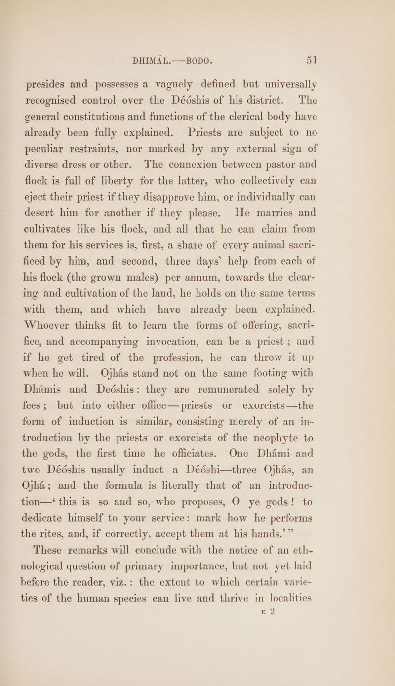 presides and possesses a vaguely defined but universally recognised control over the Dédshis of his district. The general constitutions and functions of the clerical body have already been fully explained. Priests are subject to no peculiar restraints, nor marked by any external sign of diverse dress or other. The connexion between pastor and flock is full of liberty for the latter, who collectively can eject their priest if they disapprove him, or individually can desert him for another if they please. He marries and cultivates like his flock, and all that he can claim from them for his services is, first, a share of every animal sacri- ficed by him, and second, three days’ help from each of his flock (the grown males) per annum, towards the clear- ing and cultivation of the land, he holds on the same terms with them, and which have already been explained. Whoever thinks fit to learn the forms of offering, sacri- fice, and accompanying invocation, can be a priest; and if he get tired of the profession, he can throw it up when he will. Ojhas stand not on the same footing with Dhamis and Dedshis: they are remunerated solely by fees; but into either office—priests or exorcists—the form of induction is similar, consisting merely of an in- troduction by the priests or exorcists of the neophyte to the gods, the first time he officiates. One Dhami and two Dédshis usually induct a Dédshi—three Ojhas, an Ojha; and the formula is literally that of an introduc- tion—‘ this is so and so, who proposes, O ye gods! to dedicate himself to your service: mark how he performs the rites, and, if correctly, accept them at his hands.’ ” These remarks will conclude with the notice of an eth- nological question of primary importance, but not yet laid before the reader, viz.: the extent to which certain varic- ties of the human species can live and thrive in localities BE 2