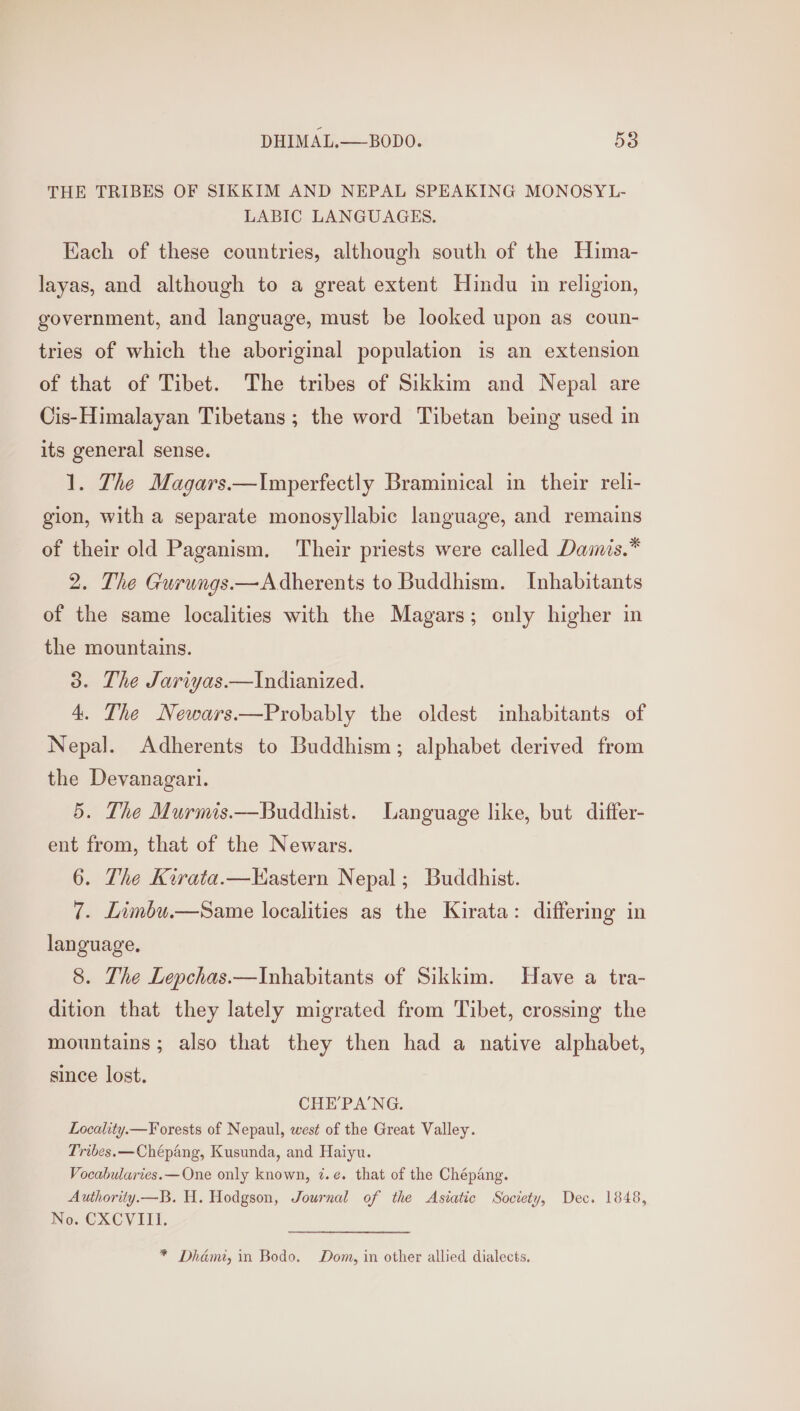 THE TRIBES OF SIKKIM AND NEPAL SPEAKING MONOSYL- LABIC LANGUAGES. Each of these countries, although south of the Hima- layas, and although to a great extent Hindu in religion, government, and language, must be looked upon as coun- tries of which the aboriginal population is an extension of that of Tibet. The tribes of Sikkim and Nepal are Cis-Himalayan Tibetans; the word Tibetan being used in its general sense. 1. The Magars.—Imperfectly Braminical in their reli- gion, with a separate monosyllabic language, and remains of their old Paganism. Their priests were called Dainis.* 2. The Gurungs.—Adherents to Buddhism. Inhabitants of the same localities with the Magars; only higher in the mountains. 3. The Jariyas.—Indianized. 4. The Newars.—Probably the oldest inhabitants of Nepal. Adherents to Buddhism; alphabet derived from the Devanagari. 5. The Murmis.—Buddhist. Language like, but differ- ent from, that of the Newars. 6. The Kirata.—Hastern Nepal; Buddhist. 7. Limbu.—Same localities as the Kirata: differing in language, 8. The Lepchas.—Inhabitants of Sikkim. Have a tra- dition that they lately migrated from Tibet, crossing the mountains; also that they then had a native alphabet, since lost. CHE’PA'NG. Locality.— Forests of Nepaul, west of the Great Valley. Tribes. —Chépang, Kusunda, and Haiyu. Vocabularies. —One only known, 7.e. that of the Chépang. Authority.—B. H. Hodgson, Journal of the Asiatic Society, Dec. 1848, No. CXCVIII. * Dhami, in Bodo. Dom, in other allied dialects,