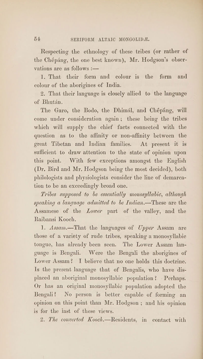 Respecting the ethnology of these tribes (or rather of the Chépang, the one best known), Mr. Hodgson’s obser- vations are as follows :— 1. That their form and colour is the form and colour of the aborigines of India. 2. That their language is closely allied to the language of Bhutan. The Garo, the Bodo, the Dhimal, and Chépang, will come under consideration again; these being the tribes which will supply the chief facts connected with the question as to the affinity or non-affinity between the great Tibetan and Indian families. At present it is sufficient to draw attention to the state of opinion upon this point. With few exceptions amongst the English (Dr. Bird and Mr. Hodgson being the most decided), both philologists and physiologists consider the line of demarca- tion to be an exceedingly broad one. Tribes supposed to be essentially monosyllabic, although speaking a language admitted to be Indian.—These are the Assamese of the Lower part of the valley, and the Raibansi Kooch. 1. Assam.—That the languages of Upper Assam are those of a variety of rude tribes, speaking a monosyllabic tongue, has already been seen. The Lower Assam lan- guage is Bengali. Were the Bengali the aborigines of Lower Assam? I believe that no one holds this doctrine. Is the present language that of Bengalis, who have dis- placed an aboriginal monosyllabic population ?. . Perhaps. Or has an original monosyllabic population adopted the Bengali? No person is better capable of forming an opinion on this point than Mr. Hodgson ; and his opinion is for the last of these views. 2. The converted Kooch.—Residents, in contact with
