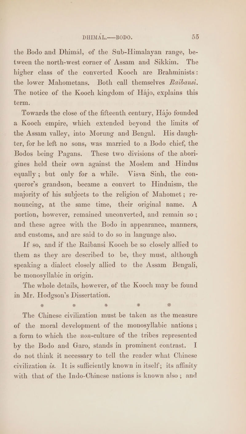 the Bodo and Dhimal, of the Sub-Himalayan range, be- tween the north-west corner of Assam and Sikkim. The higher class of the converted Kooch are Brahminists: the lower Mahometans. Both call themselves Raibansi. The notice of the Kooch kingdom of Hajo, explains this term. Towards the close of the fifteenth century, Hajo founded a Kooch empire, which extended beyond the limits of the Assam valley, into Morung and Bengal. His daugh- ter, for he left no sons, was married to a Bodo chief, the Bodos being Pagans. These two divisions of the abori- gines held their own against the Moslem and Hindus equally ; but only for a while. Visva Sinh, the con- queror’s grandson, became a convert to Hinduism, the majority of his subjects to the religion of Mahomet; re- nouncing, at the same time, their original name. A portion, however, remained unconverted, and remain s0 ; and these agree with the Bodo in appearance, manners, and customs, and are said to do so in language also. If so, and if the Raibansi Kooch be so closely allied to them as they are described to be, they must, although speaking a dialect closely allied to the Assam Bengali, be monosyllabic in origin. The whole details, however, of the Kooch may be found in Mr. Hodgson’s Dissertation. The Chinese civilization must be taken as the measure of the moral development of the monosyllabic nations ; a form to which the non-culture of the tribes represented by the Bodo and Garo, stands in prominent contrast. I do not think it necessary to tell the reader what Chinese civilization is. It is sufficiently known in itself; its affinity with that of the Indo-Chinese nations is known also; and