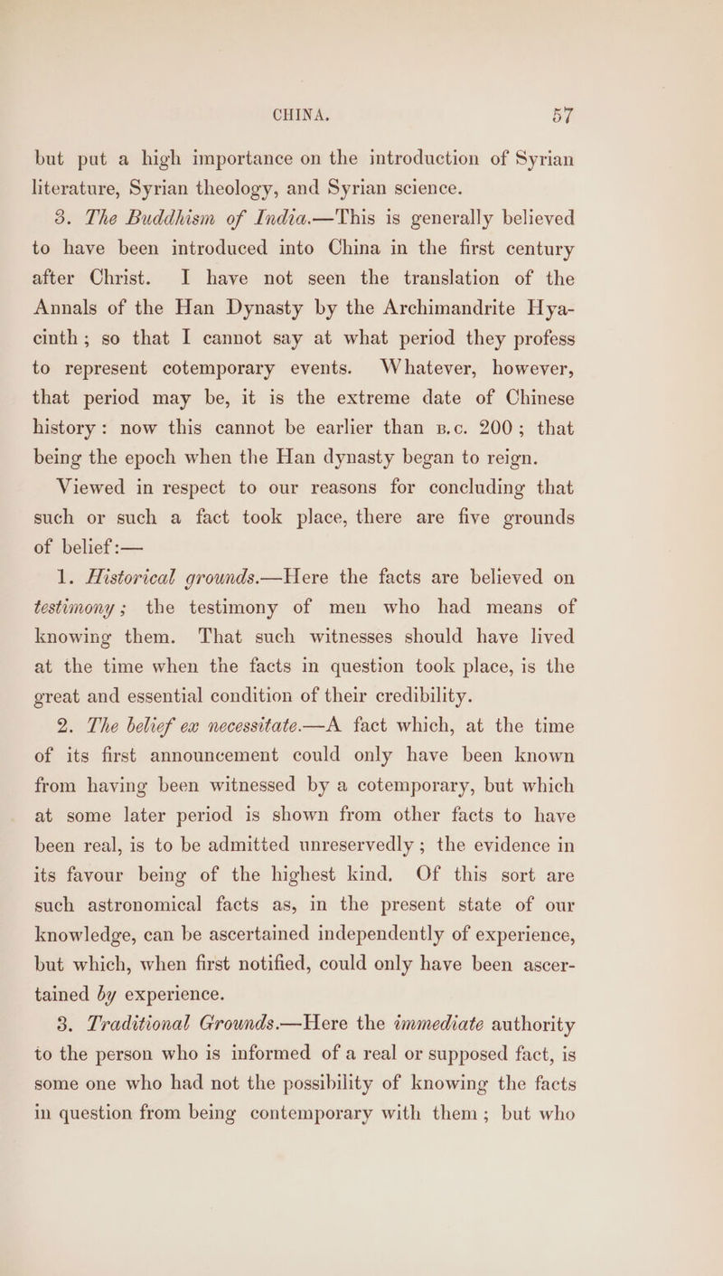 but put a high importance on the introduction of Syrian literature, Syrian theology, and Syrian science. 3. The Buddhism of India.—This is generally believed to have been introduced into China in the first century after Christ. I have not seen the translation of the Annals of the Han Dynasty by the Archimandrite Hya- einth ; so that I cannot say at what period they profess to represent cotemporary events. Whatever, however, that period may be, it is the extreme date of Chinese history: now this cannot be earlier than s.c. 200; that being the epoch when the Han dynasty began to reign. Viewed in respect to our reasons for concluding that such or such a fact took place, there are five grounds of belief :— 1. Historical grounds.—Here the facts are believed on testimony ; the testimony of men who had means of knowing them. That such witnesses should have lived at the time when the facts in question took place, is the great and essential condition of their credibility. 2. The belief ex necessitate——A fact which, at the time of its first announcement could only have been known from having been witnessed by a cotemporary, but which at some later period is shown from other facts to have been real, is to be admitted unreservedly ; the evidence in its favour being of the highest kind. Of this sort are such astronomical facts as, in the present state of our knowledge, can be ascertained independently of experience, but which, when first notified, could only have been ascer- tained by experience. 3. Traditional Grounds.—Here the immediate authority to the person who is informed of a real or supposed fact, is some one who had not the possibility of knowing the facts in question from being contemporary with them; but who