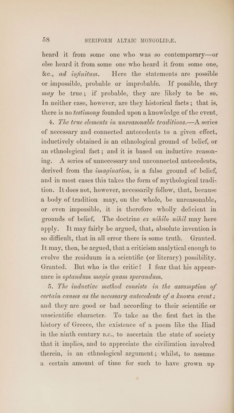 heard it from some one who was so contemporary—or else heard it from some one who heard it from some one, &e., ad infinitum. Here the statements are possible or impossible, probable or improbable. Jf possible, they may be true; if probable, they are likely to be so. In neither case, however, are they historical facts ; that is, there is no testimony founded upon a knowledge of the event. 4. The true elements in unreasonable traditions.—A series of necessary and connected antecedents to a given effect, inductively obtained is an ethnological ground of belief, or an ethnolegical fact; and it is based on inductive reason- ing. <A series of unnecessary and unconnected antecedents, derived from the imagination, is a false ground of belief, and in most cases this takes the form of mythological tradi- tion. It does not, however, necessarily follow, that, because a body of tradition may, on the whole, be unreasonable, or even impossible, it is therefore wholly deficient in grounds of belief. The doctrine ex nihilo nihil may here apply. It may fairly be argued, that, absolute invention is so difficult, that in all error there is some truth. Granted. It may, then, be argued, that a criticism analytical enough to evolve the residuum is a scientific (or literary) possibility. Granted. But who is the critic? I fear that his appear- ance 1s optandum magis quam sperandum. 5. The inductive method consists im the assumption of certain causes as the necessary antecedents of a known event ; and they are good or bad according to their scientific or unscientific character. To take as the first fact in the history of Greece, the existence of a poem like the Iliad in the ninth century s.c., to ascertain the state of society that it implies, and to appreciate the civilization involved therein, is an ethnological argument; whilst, to assume a certain amount of time for such to have grown up