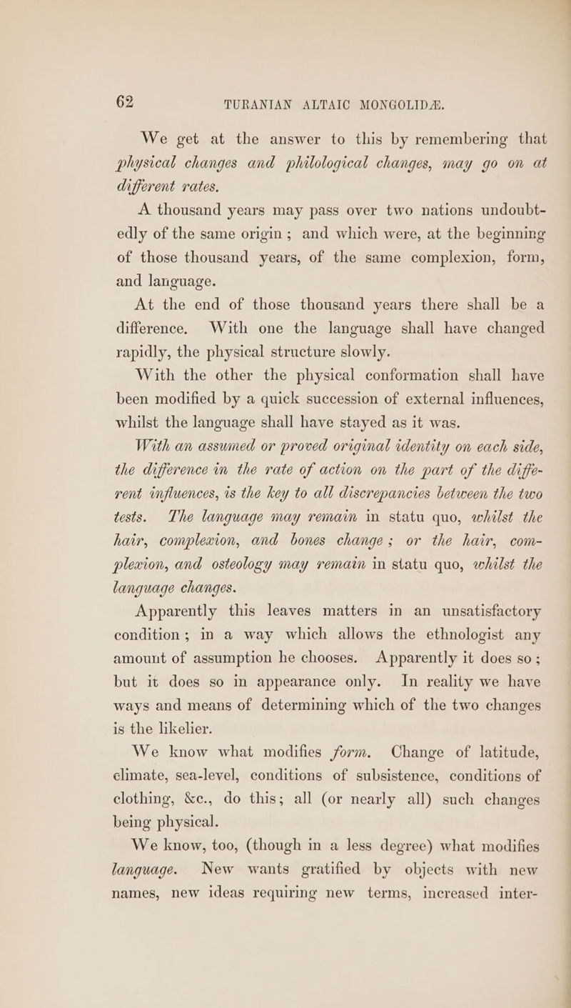 We get at the answer to this by remembering that physical changes and philological changes, may go on at different rates. A thousand years may pass over two nations undoubt- edly of the same origin; and which were, at the beginning of those thousand years, of the same complexion, form, and language. At the end of those thousand years there shall be a difference. With one the language shall have changed rapidly, the physical structure slowly. With the other the physical conformation shall have been modified by a quick succession of external influences, whilst the language shall have stayed as it was. With an assumed or proved original identity on each side, the difference in the rate of action on the part of the diffe- rent influences, is the key to all discrepancies between the two tests. The language may remain in statu quo, whilst the hair, complexion, and bones change; or the hair, com- plexion, and osteology may remaim in statu quo, whilst the language changes. Apparently this leaves matters in an unsatisfactory condition; in a way which allows the ethnologist any amount of assumption he chooses. Apparently it does so ; but it does so in appearance only. In reality we have ways and means of determining which of the two changes is the likelier. We know what modifies form. Change of latitude, climate, sea-level, conditions of subsistence, conditions of clothing, &amp;c., do this; all (or nearly all) such changes being physical. We know, too, (though in a less degree) what modifies language. New wants gratified by objects with new names, new ideas requiring new terms, increased inter-