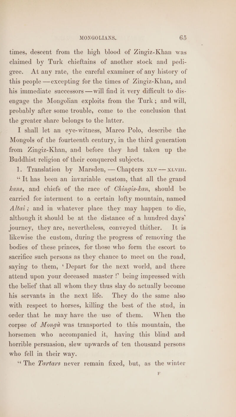 times, descent from the high blood of Zingiz-Khan was claimed by Turk chieftains of another stock and pedi- gree. At any rate, the careful examiner of any history of this people —excepting for the times of Zingiz-Khan, and his immediate successors —will find it very difficult to dis- engage the Mongolian exploits from the Turk; and will, probably after some trouble, come to the conclusion that the greater share belongs to the latter. I shall let an eye-witness, Marco Polo, describe the Mongols of the fourteenth century, in the third generation from Zingiz-Khan, and before they had taken up the Buddhist religion of their conquered subjects. 1. Translation by Marsden, — Chapters xiv — xivin. “Tt has been an invariable custom, that all the grand kans, and chiefs of the race of Chingis-kan, should be carried for interment to a certain lofty mountain, named Altai; and in whatever place they may happen to die, although it should be at the distance of a hundred days’ journey, they are, nevertheless, conveyed thither. It is likewise the custom, during the progress of removing the bodies of these princes, for those who form the escort to sacrifice such persons as they chance to meet on the road, saying to them, ‘Depart for the next world, and there attend upon your deceased master !’ being impressed with the belief that all whom they thus slay do actually become his servants in the next life. They do the same also with respect to horses, killing the best of the stud, in order that he may have the use of them. When the corpse of Mongu was transported to this mountain, the horsemen who accompanied it, having this blind and horrible persuasion, slew upwards of ten thousand persons who fell in their way. ‘‘The Tartars never remain fixed, but, as the winter EF