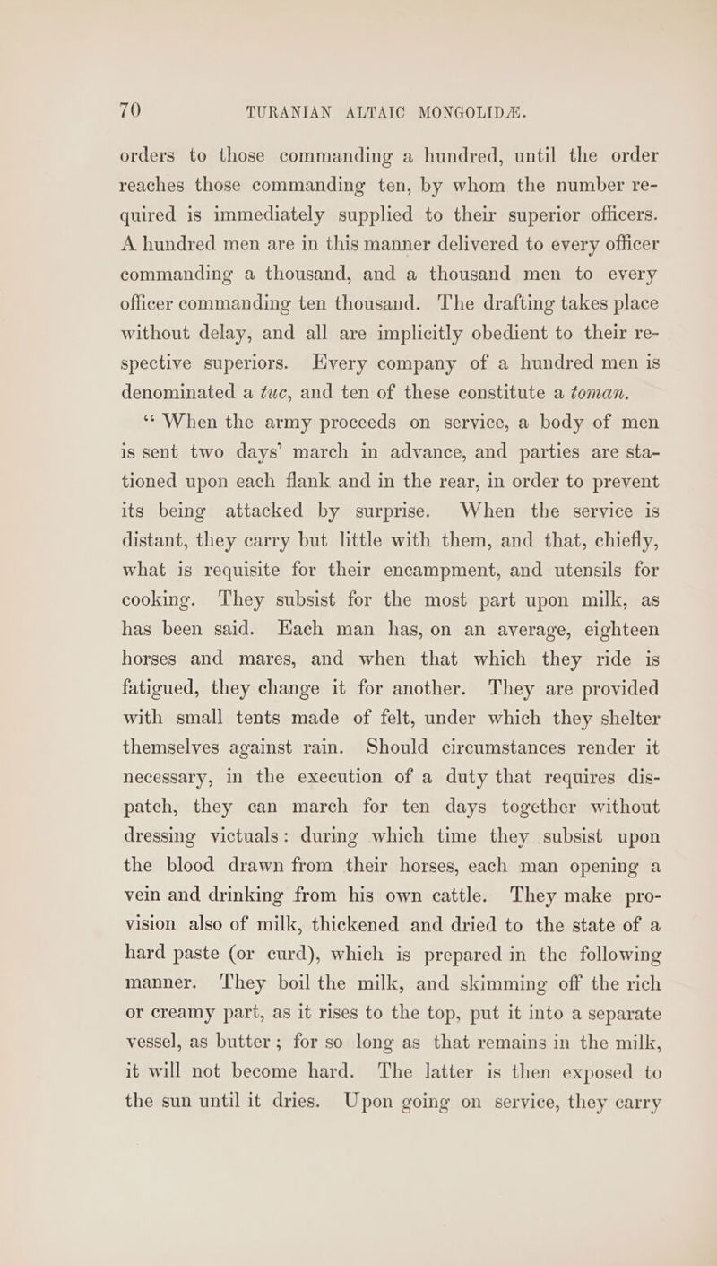 orders to those commanding a hundred, until the order reaches those commanding ten, by whom the number re- quired is immediately supplied to their superior officers. A hundred men are in this manner delivered to every officer commanding a thousand, and a thousand men to every officer commanding ten thousand. The drafting takes place without delay, and all are implicitly obedient to their re- spective superiors. Hyvery company of a hundred men is denominated a ¢uc, and ten of these constitute a toman. ‘‘ When the army proceeds on service, a body of men is sent two days’ march in advance, and parties are sta- tioned upon each flank and in the rear, in order to prevent its being attacked by surprise. When the service is distant, they carry but little with them, and that, chiefly, what is requisite for their encampment, and utensils for cooking. They subsist for the most part upon milk, as has been said. Each man has, on an average, eighteen horses and mares, and when that which they ride is fatigued, they change it for another. They are provided with small tents made of felt, under which they shelter themselves against rain. Should circumstances render it necessary, in the execution of a duty that requires dis- patch, they can march for ten days together without dressing victuals: durmg which time they subsist upon the blood drawn from their horses, each man opening a vein and drinking from his own cattle. They make pro- vision also of milk, thickened and dried to the state of a hard paste (or curd), which is prepared in the following manner. They boil the milk, and skimming off the rich or creamy part, as it rises to the top, put it into a separate vessel, as butter; for so long as that remains in the milk, it will not become hard. The latter is then exposed to the sun until it dries. Upon going on service, they carry