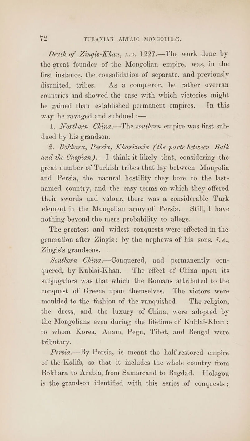 Death of Zingis-Khan, s.v. 1227.—The work done by the great founder of the Mongolian empire, was, in the first instance, the consolidation of separate, and previously disunited, tribes. As a conqueror, he rather overran countries and showed the ease with which victories might be gained than established permanent empires. In this way he ravaged and subdued :— 1. Northern China.—The southern empire was first sub- dued by his grandson. 2. Bokhara, Persia, Kharizmia (the parts between Balk and the Caspian).—I think it likely that, considering the great number of Turkish tribes that lay between Mongolia and Persia, the natural hostility they bore to the last- named country, and the easy terms on which they offered their swords and valour, there was a considerable Turk element in the Mongolian army of Persia. Still, I have nothing beyond the mere probability to allege. The greatest and widest conquests were effected in the generation after Zingig: by the nephews of his sons, 7. ¢., Zingis’s grandsons. Southern China.—Conquered, and permanently con- quered, by Kublai-Khan. The effect of China upon its subjugators was that which the Romans attributed to the conquest of Greece upon themselves. The victors were moulded to the fashion of the vanquished. The religion, the dress, and the luxury of China, were adopted by the Mongolians even during the lifetime of Kublai-Khan ; to whom Korea, Anam, Pegu, Tibet, and Bengal were tributary. Persia.—By Persia, is meant the half-restored empire of the Kalifs, so that it includes the whole country from Bokhara to Arabia, from Samarcand to Bagdad. Holagou is the grandson identified with this series of conquests ;