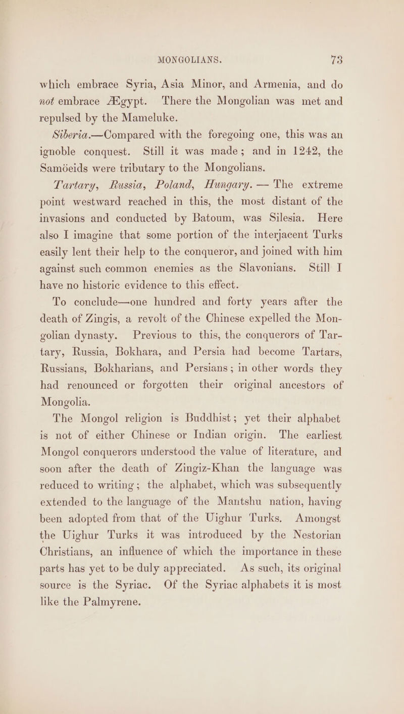 which embrace Syria, Asia Minor, and Armenia, and do not embrace AXgypt. There the Mongolian was met and repulsed by the Mameluke. Siberia.—Compared with the foregoing one, this was an ignoble conquest. Still it was made; and in 1242, the Saméeids were tributary to the Mongolians. Tartary, Russia, Poland, Hungary. — 'The extreme point westward reached in this, the most distant of the invasions and conducted by Batoum, was Silesia. Here also I imagine that some portion of the interjacent Turks easily lent their help to the conqueror, and joined with him against such common enemies as the Slavonians. Still I have no historic evidence to this effect. To conelude—one hundred and forty years after the death of Zingis, a revolt of the Chinese expelled the Mon- golian dynasty. Previous to this, the conquerors of Tar- tary, Russia, Bokhara, and Persia had become Tartars, Russians, Bokharians, and Persians; in other words they had renounced or forgotten their original ancestors of Mongolia. The Mongol religion is Buddhist; yet their alphabet is not of either Chinese or Indian origin. The earliest Mongol conquerors understood the value of literature, and soon after the death of Zingiz-Khan the language was reduced to writing; the alphabet, which was subsequently extended to the language of the Mantshu nation, having been adopted from that of the Uighur ‘Turks. Amongst the Uighur Turks it was introduced by the Nestorian Christians, an influence of which the importance in these parts has yet to be duly appreciated. As such, its original source is the Syriac. Of the Syriac alphabets it is most like the Palmyrene.