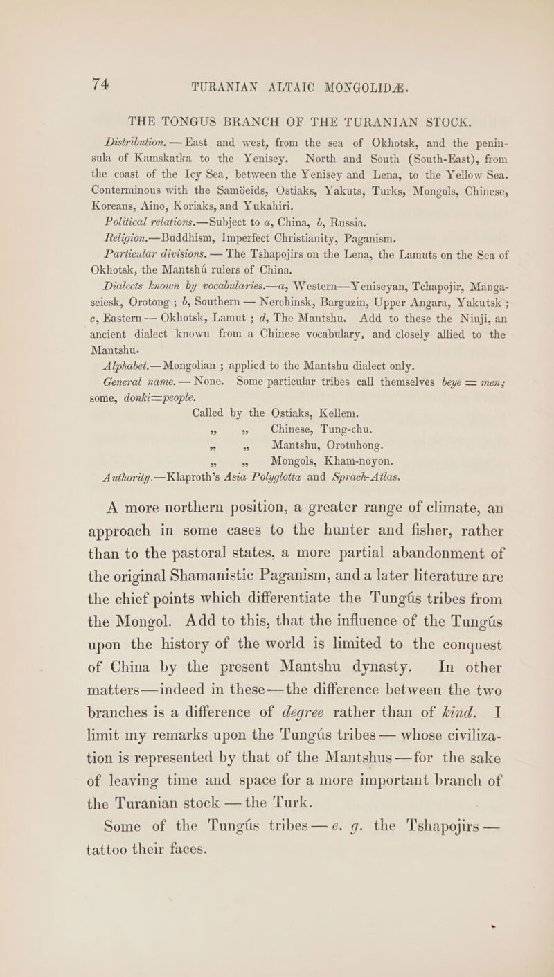 THE TONGUS BRANCH OF THE TURANIAN STOCK. Distribution, — Kast and west, from the sea of Okhotsk, and the penin- sula of Kamskatka to the Yenisey. North and South (South-East), from the coast of the Icy Sea, between the Yenisey and Lena, to the Yellow Sea. Conterminous with the Saméeids, Ostiaks, Yakuts, Turks, Mongols, Chinese, Koreans, Aino, Koriaks, and Yukahiri. Political relations. —Subject to a, China, b, Russia. Religion.—Buddhism, Imperfect Christianity, Paganism. Particular divisions. — The Tshapojirs on the Lena, the Lamuts on the Sea of Okhotsk, the Mantsha rulers of China. Dialects known by vocabularies.—a, Western—Y eniseyan, Tchapojir, Manga- seiesk, Orotong ; 6, Southern — Nerchinsk, Barguzin, Upper Angara, Yakutsk ; c, Eastern -— Okhotsk, Lamut ; d, The Mantshu. Add to these the Niuji, an ancient dialect known from a Chinese vocabulary, and closely allied to the Mantshu. Alphabet.—Mongolian ; applied to the Mantshu dialect only. General name.— None. Some particular tribes call themselves beye = men; some, donki=people. Called by the Ostiaks, Kellem. 99 » Chinese, Tung-chu. pas » Mantshu, Orotuhong. a a Mongols, Kham-noyon. Authority.—Klaproth’s Asia Polyglotta and Sprach- Atlas. A more northern position, a greater range of climate, an approach in some cases to the hunter and fisher, rather than to the pastoral states, a more partial abandonment of the original Shamanistic Paganism, and a later literature are the chief points which differentiate the Tungtis tribes from the Mongol. Add to this, that the influence of the Tungfis upon the history of the world is limited to the conquest of China by the present Mantshu dynasty. In other matters—indeed in these—the difference between the two branches is a difference of degree rather than of kind. I limit my remarks upon the Tungus tribes — whose civiliza- tion is represented by that of the Mantshus—for the sake of leaving time and space for a more important branch of the Turanian stock — the Turk. Some of the Tungiis tribes—e. g. the Tshapojirs — tattoo their faces.