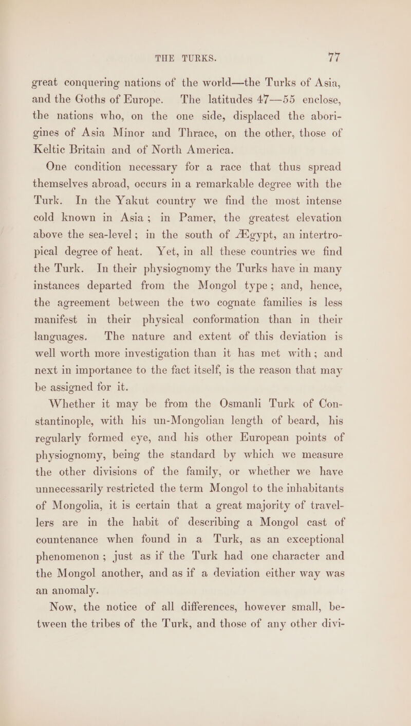 great conquering nations of the world—the Turks of Asia, and the Goths of Europe. The latitudes 47—55 enclose, the nations who, on the one side, displaced the abori- gines of Asia Minor and Thrace, on the other, those of Keltic Britain and of North America. One condition necessary for a race that thus spread themselves abroad, occurs in a remarkable degree with the Turk. In the Yakut country we find the most intense cold known in Asia; in Pamer, the greatest elevation above the sea-level; in the south of AX gypt, an intertro- pical degree of heat. Yet, in all these countries we find the Turk. In their physiognomy the Turks have in many instances departed from the Mongol type; and, hence, the agreement between the two cognate families is less manifest in their physical conformation than in their languages. The nature and extent of this deviation is well worth more investigation than it has met with; and next in importance to the fact itself, is the reason that may be assigned for it. Whether it may be from the Osmanli Turk of Con- stantinople, with his un-Mongolian length of beard, his regularly formed eye, and his other European points of physiognomy, being the standard by which we measure the other divisions of the family, or whether we have unnecessarily restricted the term Mongol to the inhabitants of Mongolia, it is certain that a great majority of travel- lers are in the habit of describing a Mongol cast of countenance when found in a Turk, as an exceptional phenomenon ; just as if the Turk had one character and the Mongol another, and as if a deviation either way was an anomaly. Now, the notice of all differences, however small, be- tween the tribes of the Turk, and those of any other divi-