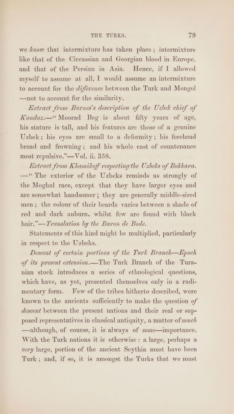 we know that intermixture has taken place; intermixture like that of the Circassian and Georgian blood in Europe, and that of the Persian in Asia. Hence, if I allowed myself to assume at all, 1 would assume an intermixture to account for the difference between the Turk and Mongol —not to account for the similarity. Extract from Burnes’s description of the Uzbek chief of Kunduz.—* Moorad Beg is about fifty years of age, his stature is tall, and his features are those of a genuine Uzbek; his eyes are small to a deformity; his forehead broad and frowning; and his whole cast of countenance most repulsive. —Vol. 1. 358. Extract from Khamikoff respecting the Uzbeks of Bokhara. —“ The exterior of the Uzbeks reminds us strongly of the Moghul race, except that they have larger eyes and are somewhat handsomer ; they are generally middle-sized men; the colour of their beards varies between a shade of red and dark auburn, whilst few are found with black hair.” —Translation by the Baron de Bode. Statements of this kind might be multiplied, particularly in respect to the Uzbeks. Descent of certain portions of the Turk Branch—Epoch of its present eatension.—The Turk Branch of the Tura- nian stock introduces a series of ethnological questions, which have, as yet, presented themselves only in a rudi- mentary form. Few of the tribes hitherto described, were known to the ancients sufficiently to make the question of descent between the present nations and their real or sup- posed representatives in classical antiquity, a matter of much —although, of course, it is always of some—importance. With the Turk nations it is otherwise: a large, perhaps a very large, portion of the ancient Scythia must have been Turk ; and, if so, it 1s amongst the Turks that we must