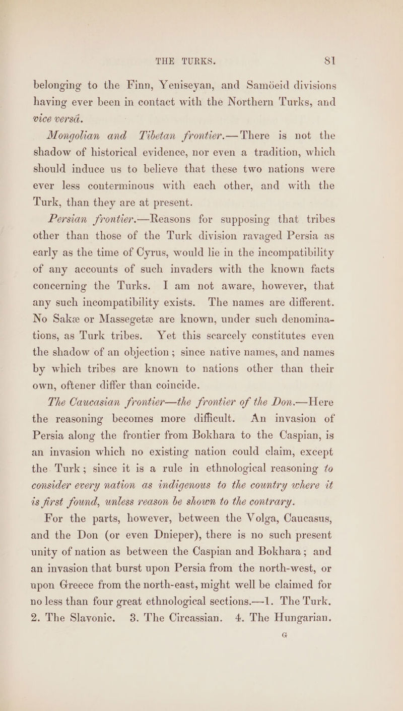 belonging to the Finn, Yeniseyan, and Sam@eid divisions having ever been in contact with the Northern Turks, and vice versa. Mongolian and Tibetan frontier.—There is not the shadow of historical evidence, nor even a tradition, which should induce us to believe that these two nations were ever less conterminous with each other, and with the Turk, than they are at present. Persian frontier.—Reasons for supposing that tribes other than those of the Turk division ravaged Persia as early as the time of Cyrus, would lie in the incompatibility of any accounts of such invaders with the known facts concerning the Turks. I am not aware, however, that any such incompatibility exists. The names are different. No Sake or Massegetz are known, under such denomina- tions, as Turk tribes. Yet this scarcely constitutes even the shadow of an objection; since native names, and names by which tribes are known to nations other than their own, oftener differ than coincide. The Caucasian frontier—the frontier of the Don.—Here the reasoning becomes more difficult. An invasion of Persia along the frontier from Bokhara to the Caspian, is an invasion which no existing nation could claim, except the. Turk; since it is a rule in ethnological reasoning to consider every nation as indigenous to the country where it is first found, unless reason be shown to the contrary. For the parts, however, between the Volga, Caucasus, and the Don (or even Dnieper), there is no such present unity of nation as between the Caspian and Bokhara; and an invasion that burst upon Persia from the north-west, or upon Greece from the north-east, might well be claimed for no less than four great ethnological sections.—1. The Turk. 2. The Slavonic. 3. The Circassian. 4. The Hungarian. G