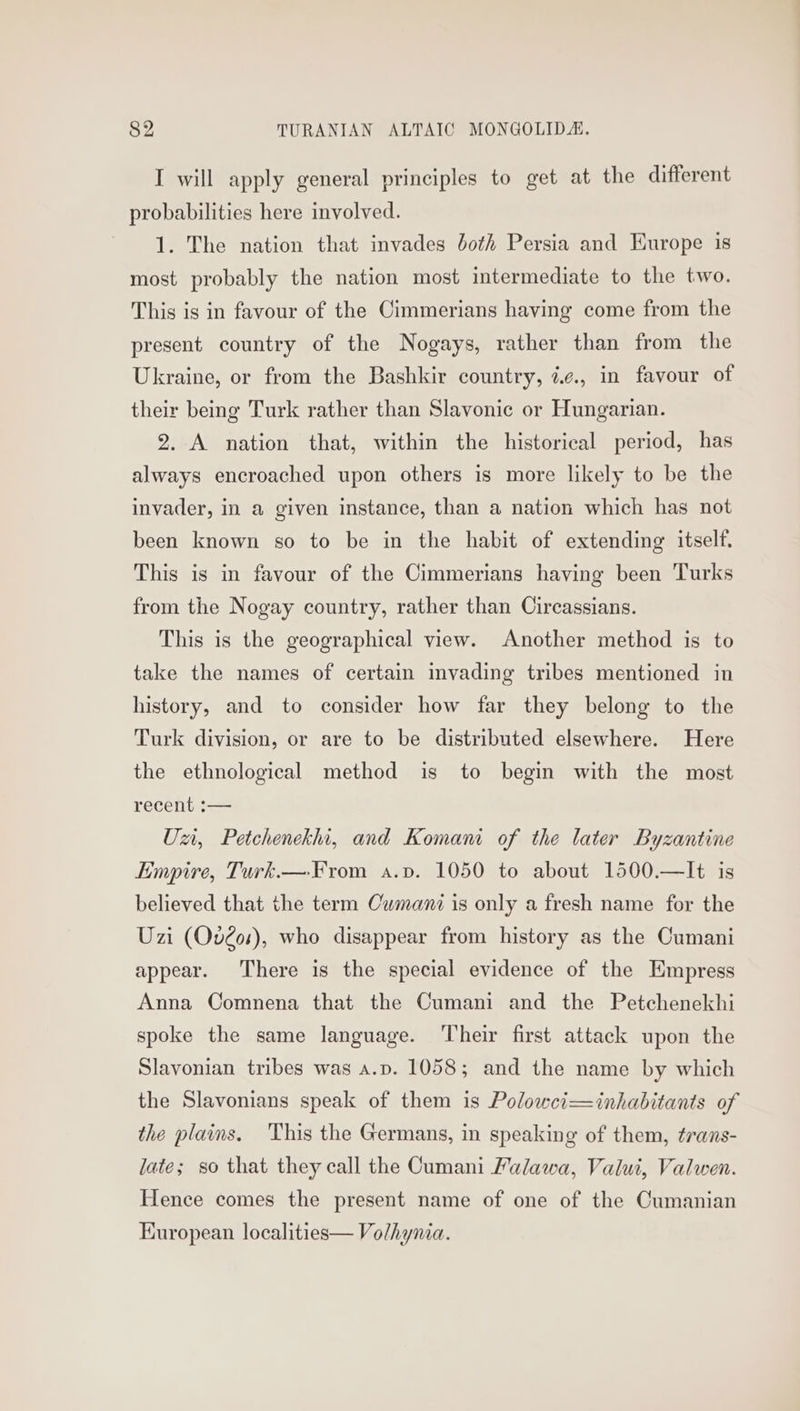 I will apply general principles to get at the different probabilities here involved. 1. The nation that invades both Persia and Europe is most probably the nation most intermediate to the two. This is in favour of the Cimmerians having come from the present country of the Nogays, rather than from the Ukraine, or from the Bashkir country, é¢., in favour of their being Turk rather than Slavonic or Hungarian. 2. A nation that, within the historical period, has always encroached upon others is more likely to be the invader, in a given instance, than a nation which has not been known so to be in the habit of extending itself. This is in favour of the Cimmerians having been Turks from the Nogay country, rather than Circassians. This is the geographical view. Another method is to take the names of certain invading tribes mentioned in history, and to consider how far they belong to the Turk division, or are to be distributed elsewhere. Here the ethnological method is to begin with the most recent :-— Un, Petchenekhi, and Komani of the later Byzantine Empire, Turk.— From a.v. 1050 to about 1500.—It is believed that the term Owmanz is only a fresh name for the Uzi (Ov2os), who disappear from history as the Cumani appear. There is the special evidence of the Empress Anna Comnena that the Cumani and the Petchenekhi spoke the same language. Their first attack upon the Slavonian tribes was a.p. 1058; and the name by which the Slavonians speak of them is Polowci—inhabitants of the plains. This the Germans, in speaking of them, trans- late; so that they call the Cumani Falawa, Valui, Valwen. Hence comes the present name of one of the Cumanian Kuropean localities— Volhynia.