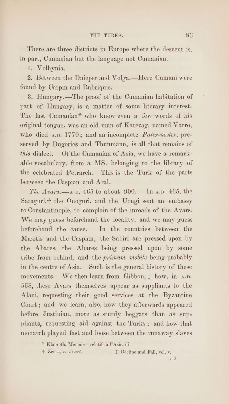 There are three districts in Europe where the descent is, in part, Cumanian but the language not Cumanian. 1. Volhynia. 2. Between the Dnieper and Volga.—Here Cumani were found by Carpin and Rubriquis. 3. Hungary.—The proof of the Cumanian habitation of part of Hungary, is a matter of some literary interest. The last Cumanian* who knew even a few words of his original tongue, was an old man of Karezag, named Varro, who died a.p. 1770; and an incomplete Pater-noster, pre- served by Dugorics and Thunmann, is all that remains of this dialect. Of the Cumanian of Asia, we have a remark- able vocabulary, from a MS. belonging to the library of the celebrated Petrarch. This is the Turk of the parts between the Caspian and Aral. The Avars.—a.v. 465 to about 900. In a.p. 465, the Saraguri,f the Onoguri, and the Urugi sent an embassy to Constantinople, to complain of the mroads of the Avars. We may guess beforehand the locality, and we may guess beforehand the cause. In the countries between the Meotis and the Caspian, the Sabiri are pressed upon by the Abares, the Abares being pressed upon by some tribe from behind, and the primum mobile being probably in the centre of Asia. Such is the general history of these movements. We then learn from Gibbon, { how, in a.p. 558, these Avars themselves appear as suppliants to the Alani, requesting their good services at the Byzantine Court ; and we learn, also, how they afterwards appeared before Justinian, more as sturdy beggars than as sup- pliants, requesting aid against the Turks; and how that monarch played fast and loose between the runaway slaves * Klaproth, Memoires relatifs a!’ Asie, iti + Zeuss, v. Avari. ~ Decline and Fall, vol. v. Gg 2