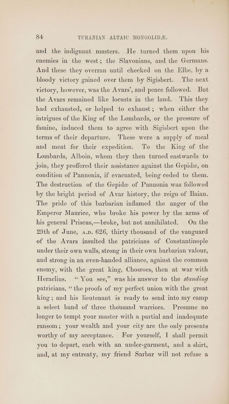 and the indignant masters. He turned them upon his enemies in the west; the Slavonians, and the Germans. And these they overran until checked on the Elbe, by a bloody victory gained over them by Sigisbert. The next victory, however, was the Avars’, and peace followed. But the Avars remained like locusts in the land. This they had exhausted, or helped to exhaust; when either the intrigues of the King of the Lombards, or the pressure of famine, induced them to agree with Sigisbert upon the terms of their departure. These were a supply of meal and meat for their expedition. To the King of the Lombards, Alboin, whom they then turned eastwards to join, they proffered their assistance against the Gepide, on condition of Pannonia, if evacuated, being ceded to them. The destruction of the Gepide of Pannonia was followed by the bright period of Avar history, the reign of Baian. The pride of this barbarian inflamed the anger of the Kmperor Maurice, who broke his power by the arms of his general Priscus,—broke, but not annihilated. On the 29th of June, a.p. 626, thirty thousand of the vanguard of the Avars insulted the patricians of Constantinople under their own walls, strong in their own barbarian valour, and strong in an even-handed alliance, against the common enemy, with the great king, Chosroes, then at war with Heraclius. “ You see,” was his answer to the standing patricians, ‘‘ the proofs of my perfect union with the great king; and his lieutenant is ready to send into my camp a select band of three thousand warriors. Presume no longer to tempt your master with a partial and inadequate ransom; your wealth and your city are the only presents worthy of my acceptance. For yourself, I shall permit you to depart, each with an under-garment, and a shirt, and, at my entreaty, my friend Sarbar will not refuse a