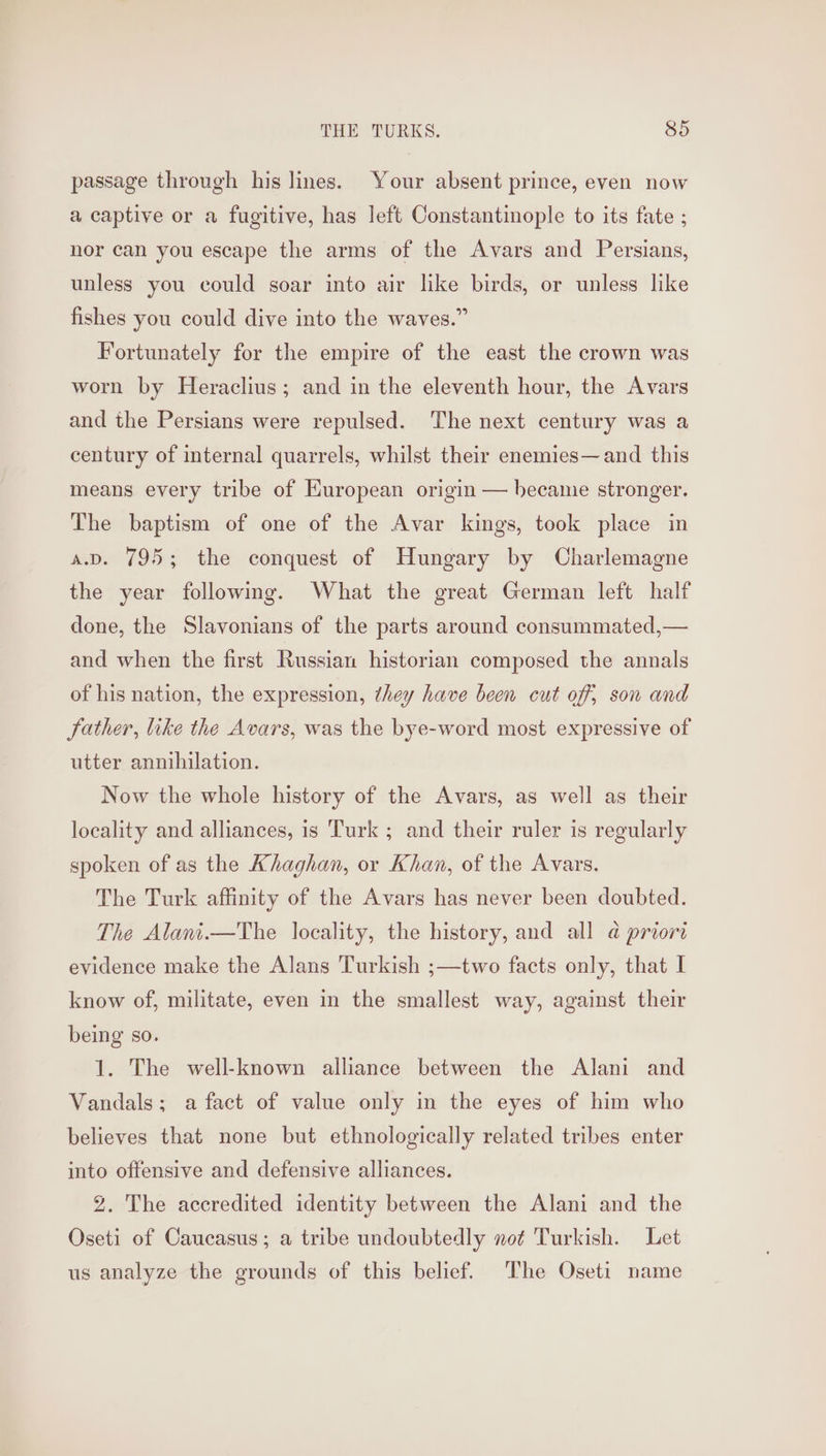 passage through his lines. Your absent prince, even now a captive or a fugitive, has left Constantinople to its fate ; nor can you escape the arms of the Avars and Persians, unless you could soar into air like birds, or unless like fishes you could dive into the waves.” Fortunately for the empire of the east the crown was worn by Heraclius; and in the eleventh hour, the Avars and the Persians were repulsed. The next century was a century of internal quarrels, whilst their enemies—and this means every tribe of EHuropean origin — became stronger. The baptism of one of the Avar kings, took place in a.v. 795; the conquest of Hungary by Charlemagne the year following. What the great German left half done, the Slavonians of the parts around consummated,— and when the first Russian historian composed the annals of his nation, the expression, they have been cut off, son and father, like the Avars, was the bye-word most expressive of utter annihilation. Now the whole history of the Avars, as well as their locality and alliances, is ‘Turk ; and their ruler is regularly spoken of as the Khaghan, or Khan, of the Avars. The Turk affinity of the Avars has never been doubted. The Alani.—The locality, the history, and all a priori evidence make the Alans Turkish ;—two facts only, that I know of, militate, even in the smallest way, against their being so. 1. The well-known alliance between the Alani and Vandals; a fact of value only in the eyes of him who believes that none but ethnologically related tribes enter into offensive and defensive alliances. 2. The accredited identity between the Alani and the Oseti of Caucasus; a tribe undoubtedly not Turkish. Let us analyze the grounds of this belief. The Oseti name
