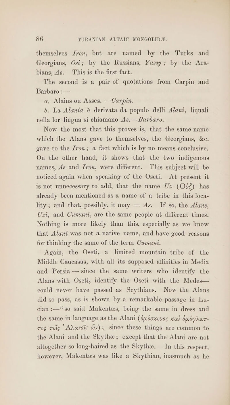 themselves ron, but are named by the Turks and Georgians, Osi; by the Russians, Yassy; by the Ara- bians, As. This is the first fact. The second is a pair of quotations from Carpin and Barbaro :— a, Alains ou Asses. —Carpin. b. La Alania ® derivata da populo delli Alani, liquali nella lor lingua si chiamano As.—Barbaro. Now the most that this proves is, that the same name which the Alans gave to themselves, the Georgians, &amp;c. gave to the Lron; a fact which is by no means conclusive. On the other hand, it shows that the two indigenous names, As and /von, were different. This subject will be noticed again when speaking of the Oseti. At present it is not unnecessary to add, that the name Uz (Ov2) has already been mentioned as a name of a tribe in this loca- lity ; and that, possibly, it may — As. If so, the Alans, Ux, and Cumani, are the same people at different times. Nothing is more likely than this, especially as we know that Alani was not a native name, and have good reasons for thinking the same of the term Cumani. Again, the Oseti, a limited mountain tribe of the Middle Caucasus, with all its supposed affinities in Media and Persia — since the same writers who identify the Alans with Oseti, identify the Oseti with the Medes— could never have passed as Scythians. Now the Alans did so pass, as is shown by a remarkable passage in Lu- cian :—‘‘so said Makentes, being the same in dress and the same in language as the Alani (dwdoxevos zal 6miyhwe- ros roig Adavoig wy); since these things are common to the Alani and the Skythe; except that the Alani are not altogether so long-haired as the Skythe. In this respect, however, Makentes was like a Skythian, inasmuch as he