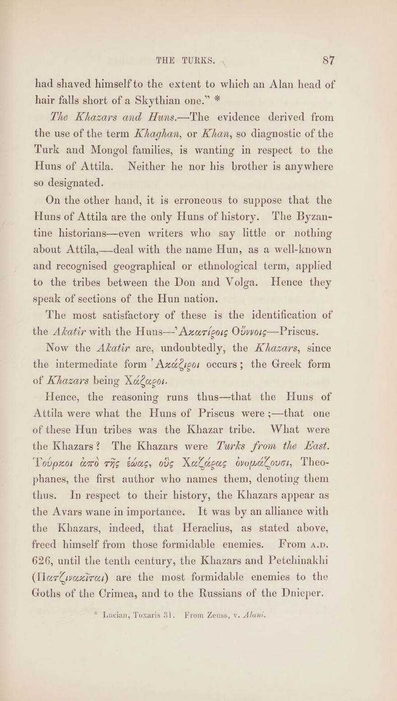 had shaved himselfto the extent to which an Alan head of hair falls short of a Skythian one.” * The Khazars and Huns.—The evidence derived from the use of the term Khaghan, or Khan, so diagnostic of the Turk and Mongol families, is wanting in respect to the Huns of Attila. Neither he nor his brother is anywhere so designated. On the other hand, it is erroneous to suppose that the Huns of Attila are the only Huns of history. The Byzan- tine historians—even writers who say little or nothing about Attila,—deal with the name Hun, as a well-known and recognised geographical or ethnological term, applied to the tribes between the Don and Volga. Hence they speak of sections of the Hun nation. The most satisfactory of these is the identification of the Akatir with the Huns— Axarigoss Ovvvoss—Priscus. Now the Akatir are, undoubtedly, the Khazars, since the intermediate form “Azaé@seos occurs; the Greek form of Khazars being X&amp;agou. Hence, the reasoning runs thus—that the Huns of Attila were what the Huns of Priscus were ;—that one of these Hun tribes was the Khazar tribe. What were the Khazars? The Khazars were Turks from the Hast. Vobpxos tro 774g éwus, og XaCdeus dveeZoves, Theo- phanes, the first author who names them, denoting them thus. In respect to their history, the Khazars appear as the Avars wane in importance. It was by an alliance with the Khazars, indeed, that Heraclius, as stated above, freed himself from those formidable enemies. From a.p. 626, until the tenth century, the Khazars and Petchinakhi (ller@ivaziras) are the most formidable enemies to the Goths of the Crimea, and to the Russians of the Dnieper. * Lucian, Toxaris 31. From Zeuss, v. Alanz.