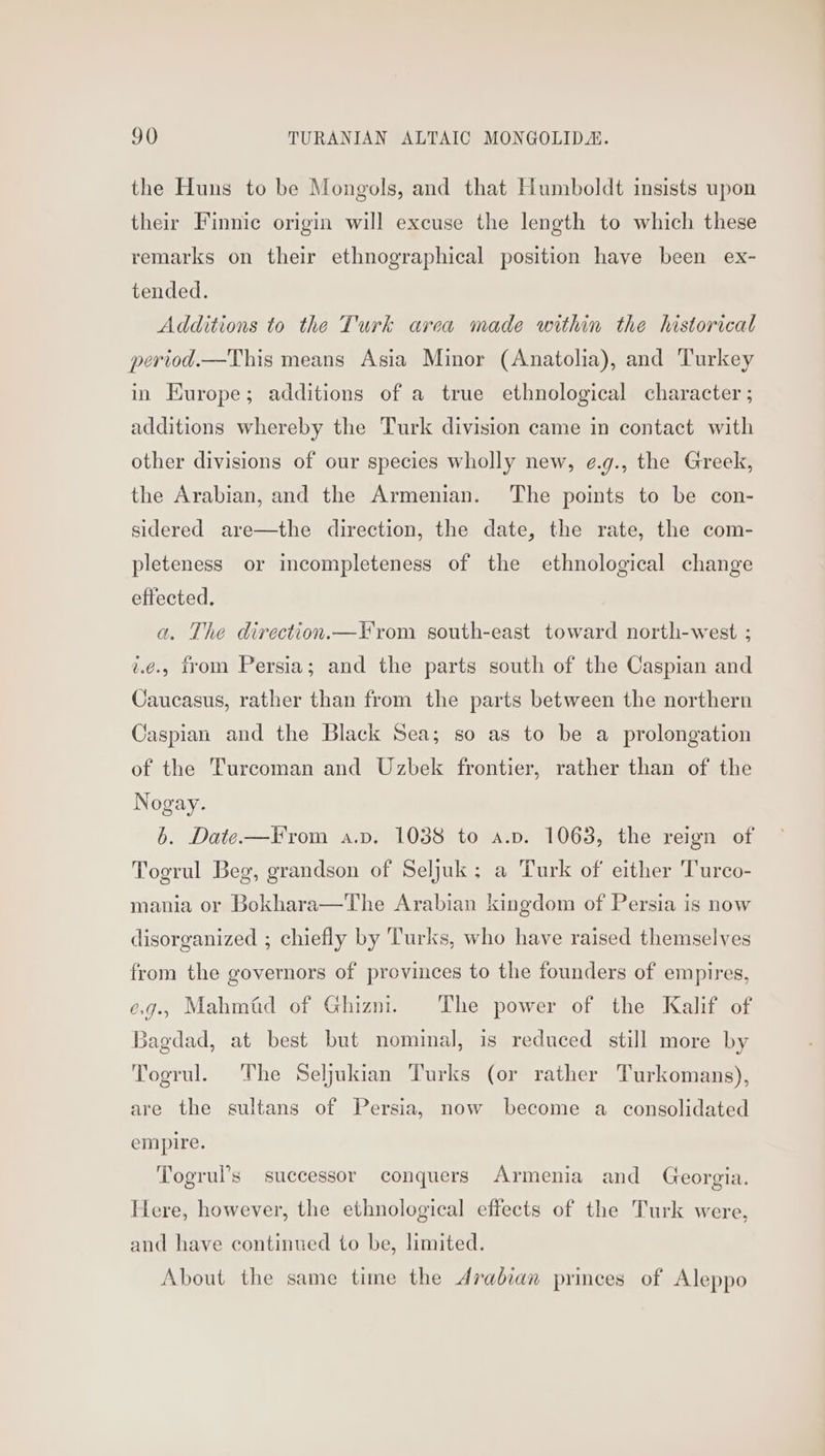 the Huns to be Mongols, and that Humboldt insists upon their Finnic origin will excuse the length to which these remarks on their ethnographical position have been ex- tended. Additions to the Turk area made within the historical period.—This means Asia Minor (Anatolia), and Turkey in Europe; additions of a true ethnological character ; additions whereby the Turk division came in contact with other divisions of our species wholly new, ¢.g., the Greek, the Arabian, and the Armenian. The points to be con- sidered are—the direction, the date, the rate, the com- pleteness or incompleteness of the ethnological change effected. a. The direction.—From south-east toward north-west ; v.¢é., trom Persia; and the parts south of the Caspian and Caucasus, rather than from the parts between the northern Caspian and the Black Sea; so as to be a prolongation of the Turcoman and Uzbek frontier, rather than of the Nogay. 6. Date—From a.pv. 1038 to a.p. 1063, the reign of Togrul Beg, grandson of Seljuk; a Turk of either 'Turco- mania or Bokhara—The Arabian kingdom of Persia is now disorganized ; chiefly by Turks, who have raised themselves from the governors of provinces to the founders of empires, e.g.. Mahmid of Ghizm. The power of the Kalif of Bagdad, at best but nominal, is reduced still more by Togrul. The Seljukian Turks (or rather Turkomans), are the sultans of Persia, now become a consolidated empire. Togrul’s successor conquers Armenia and Georgia. Here, however, the ethnological effects of the Turk were, and have continued to be, limited. About the same time the Arabian princes of Aleppo