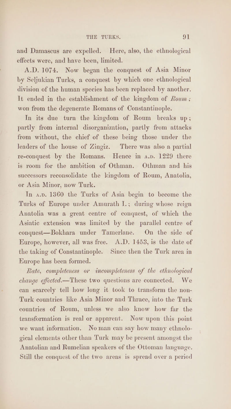 and Damascus are expelled. Here, also, the ethnological effects were, and have been, limited. A.D. 1074. Now began the conquest of Asia Minor by Seljukian Turks, a conquest by which one ethnological division of the human species has been replaced by another. It ended in the establishment of the kingdom of Louwm ; won from the degenerate Romans of Constantinople. In its due turn the kingdom of Roum _ breaks up; partly from internal disorganization, partly from attacks from without, the chief of these being those under the leaders of the house of Zingiz. There was also a partial re-conquest by the Romans. Hence in a.p. 1229 there is room for the ambition of Othman. Othman and his successors reconsolidate the kingdom of Roum, Anatolia, or Asia Minor, now Turk. In a.v. 1360 the Turks of Asia begin to become the Turks of Europe under Amurath I.; during whose reign Anatolia was a great centre of conquest, of which the Asiatic extension was limited by the parallel centre of conquest—Bokhara under Tamerlane. On the side of Europe, however, all was free. A.D. 14538, is the date of the taking of Constantinople. Since then the Turk area in Kurope has been formed. Rate, completeness or wncompleteness of the ethnological change effected. These two questions are connected. We can scarcely tell how long it took to transform the non- Turk countries like Asia Minor and Thrace, into the Turk countries of Roum, unless we also know how far the transformation is real or apparent. Now upon this point we want information. Noman can say how many ethnolo- gical elements other than Turk may be present amongst the Anatolian and Rumelian speakers of the Ottoman language. Still the conquest of the two areas is spread over a period