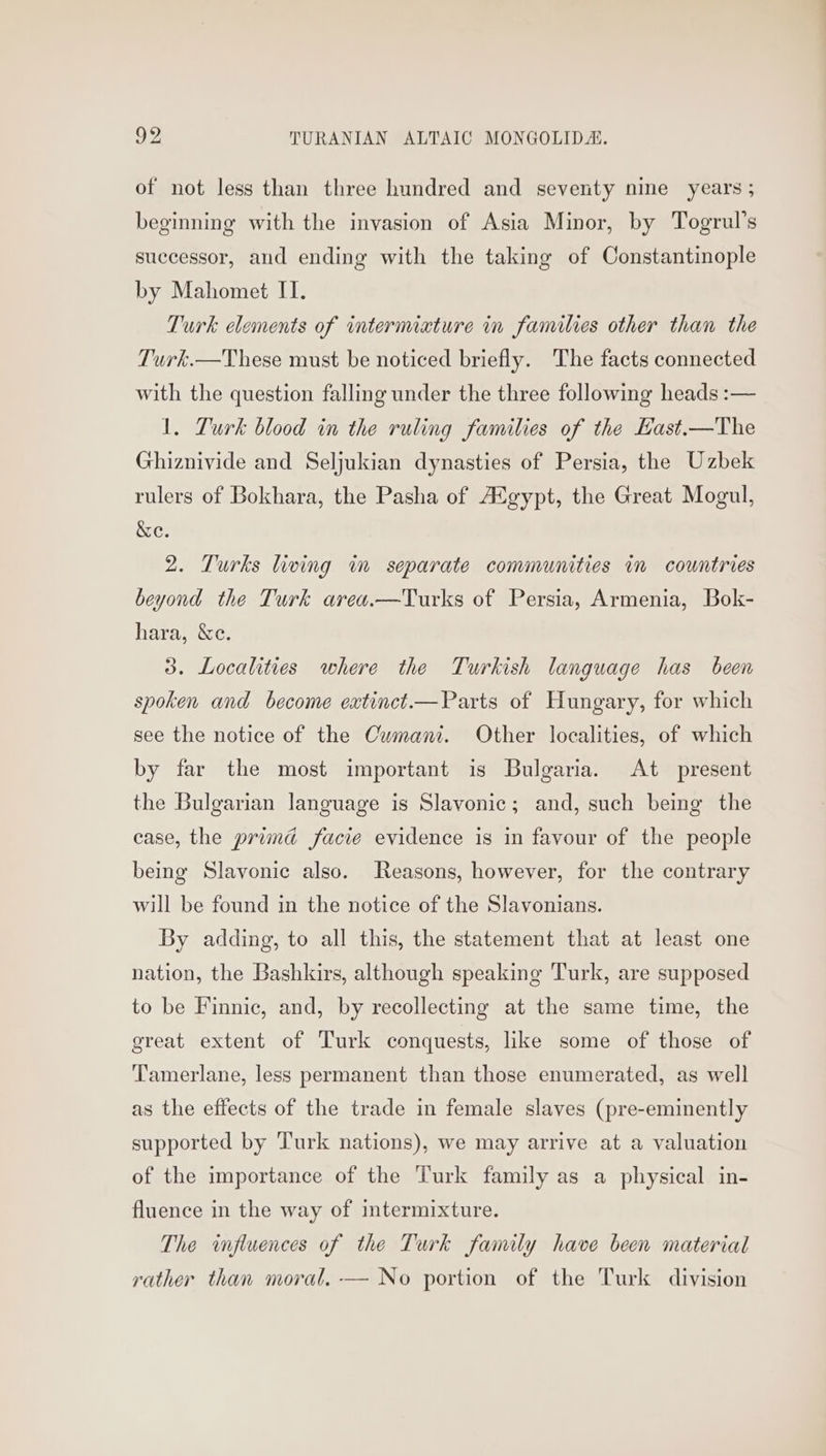 of not less than three hundred and seventy nine years ; beginning with the invasion of Asia Minor, by Togrul’s successor, and ending with the taking of Constantinople by Mahomet IT. Turk elements of intermiature in families other than the Turk.—These must be noticed briefly. The facts connected with the question falling under the three following heads :— 1. Turk blood in the ruling families of the Hast.—The Ghiznivide and Seljukian dynasties of Persia, the Uzbek rulers of Bokhara, the Pasha of AXgypt, the Great Mogul, &e. 2. Turks living in separate communities in countries beyond the Turk area.—Turks of Persia, Armenia, Bok- hara, &ce. 3. Localities where the Turkish language has been spoken and become extinct.—Parts of Hungary, for which see the notice of the Cumani. Other localities, of which by far the most important is Bulgaria. At present the Bulgarian language is Slavonic; and, such being the case, the primd facie evidence is in favour of the people being Slavonic also. Reasons, however, for the contrary will be found in the notice of the Slavonians. By adding, to all this, the statement that at least one nation, the Bashkirs, although speaking Turk, are supposed to be Finnic, and, by recollecting at the same time, the great extent of Turk conquests, like some of those of Tamerlane, less permanent than those enumerated, as well as the effects of the trade in female slaves (pre-eminently supported by Turk nations), we may arrive at a valuation of the importance of the Turk family as a physical in- fluence in the way of intermixture. The influences of the Turk family have been material rather than moral. -— No portion of the Turk division