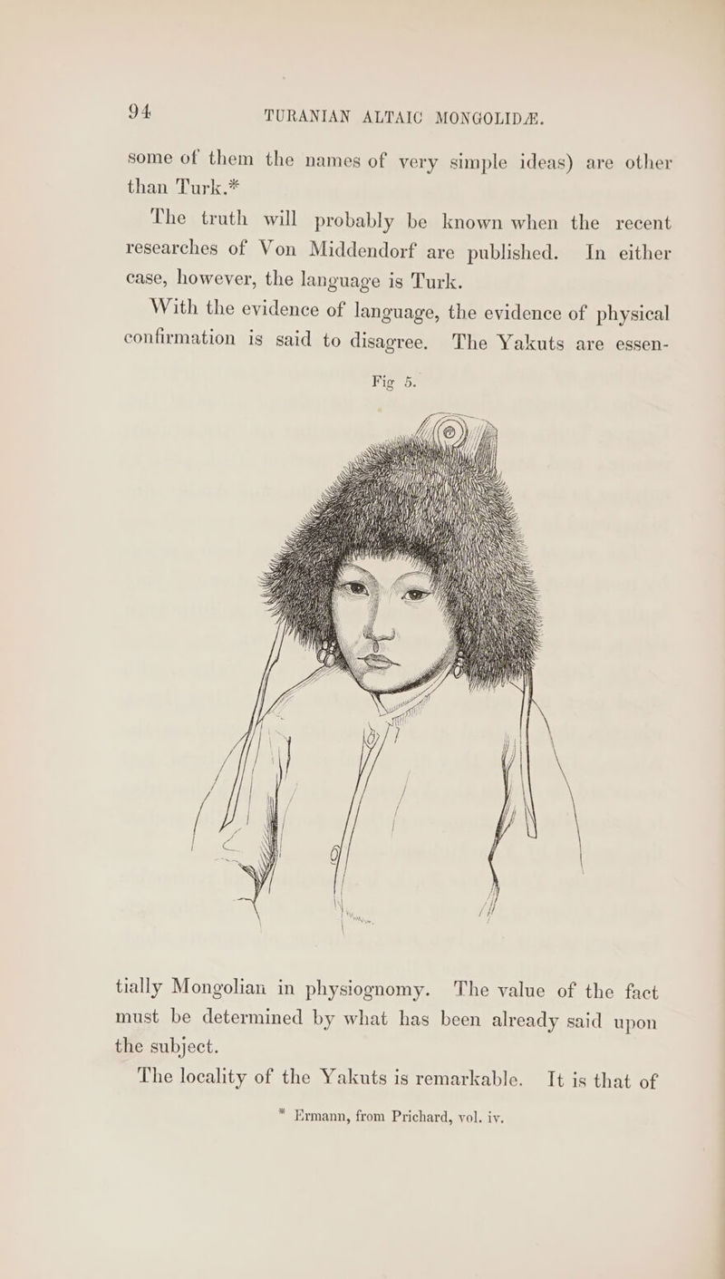 some of them the names of very simple ideas) are other than Turk.* The truth will probably be known when the recent researches of Von Middendorf are published. In either case, however, the language is Turk. With the evidence of language, the evidence of physical confirmation is said to disagree. The Yakuts are essen- ii i \ ly aM ) tially Mongolian in physiognomy. The value of the fact must be determined by what has been already said upon the subject. The locality of the Yakuts is remarkable. It is that of * Ermann, from Prichard, vol. iy.