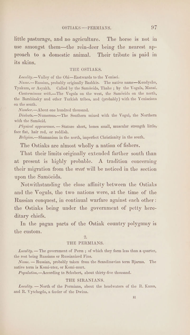 little pasturage, and no agriculture. The horse is not in use amongst them—the rein-deer being the nearest ap- proach to a domestic animal. Their tribute is paid in its skins. THE OSTIAKS. Locality.— Valley of the Obi—Eastwards to the Yenisei. Name.-~ Russian, probably originally Bashkir. The native name—Kondycho, Tyakum, or Asyakh. Called by the Saméeids, Thahe ; by the Voguls, Mansi. Conterminous with—The Voguls on the west, the Samoeids on the north, the Barabinsky and other Turkish tribes, and (probably) with the Yeniseians on the south. Number.— About one hundred thousand. Dialects.—Numerous.—The Southern mixed with the Vogul, the Northern with the SamGeid. Physical appearance. — Stature short, bones small, muscular strength little, face flat, hair red, or reddish. Religion.—Shamanism in the north, imperfect Christianity in the south. The Ostiaks are almost wholly a nation of fishers. That their limits originally extended farther south than at present is highly probable. <A tradition concerning their migration from the west will be noticed in the section upon the Samdeids. Notwithstanding the close affinity between the Ostiaks and the Voguls, the two nations were, at the time of the Russian conquest, in continual warfare against each other : the Ostiaks being under the government of petty here- ditary chiefs. In the pagan parts of the Ostiak country polygamy is the custom. 2. THE PERMIANS. Locality. — The government of Perm ; of which they form less than a quarter, the rest being Russians or Russianized Fins. Name. — Russian, probably taken from the Scandinavian term Bjarma. The native term is Komi-uter, or Komi-murt. Population — According to Schubert, about thirty-five thousand. THE SIRANIANS. Locality. — North of the Permians, about the headwaters of the R. Kama, and R. Vytchegda, a feeder of the Dwina. H