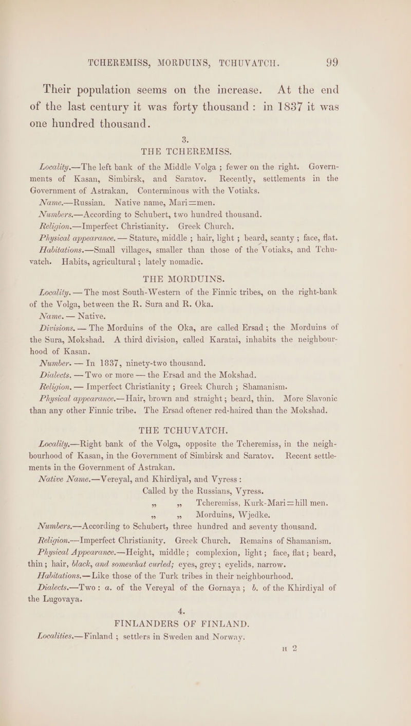 Their population seems on the increase. At the end of the last century it was forty thousand: in 1837 it was one hundred thousand. 3. THE TCHEREMISS. Locality.—The left bank of the Middle Volga ; fewer on the right. Govern- ments of Kasan, Simbirsk, and Saratov. Recently, settlements in the Government of Astrakan. Conterminous with the Votiaks. Name.—Russian. Native name, Mari=men. Numbers.—According to Schubert, two hundred thousand. Religion.—Imperfect Christianity. Greek Church. Physical appearance. — Stature, middle ; hair, light ; beard, scanty ; face, flat. Habitations.—Small villages, smaller than those of the Votiaks, and Tchu- vatch. Habits, agricultural ; lately nomadic. THE MORDUINS. Locality. — The most South-Western of the Finnic tribes, on the right-bank of the Volga, between the R. Sura and R. Oka. Name. — Native. Divisions. — The Morduins of the Oka, are called Ersad; the Morduins of the Sura, Mokshad. A third division, called Karatai, inhabits the neighbour- hood of Kasan. Number. — In 1837, ninety-two thousand. Dialects. — Two or more — the Ersad and the Mokshad. Religion. — Imperfect Christianity ; Greek Church ; Shamanism. Physical appearance.—Uair, brown and straight; beard, thin. More Slavonic than any other Finnic tribe. The Ersad oftener red-haired than the Mokshad. THE TCHUVATCH: Locality— Right bank of the Volga, opposite the Tcheremiss, in the neigh- bourhood of Kasan, in the Government of Simbirsk and Saratoy. Recent settle- ments in the Government of Astrakan. Native Name.—Vereyal, and Khirdiyal, and Vyress : Called by the Russians, Vyress. ‘a » Tcheremiss, Kurk-Mari=hill men. Bs » Morduins, Wjedke. Numbers.—According to Schubert, three hundred and seventy thousand. Religion.—Imperfect Christianity. Greek Church. Remains of Shamanism. Physical Appearance.—Height, middle; complexion, light; face, flat; beard, thin; hair, black, and somewhat curled; eyes, grey; eyelids, narrow. Habitations.— Like those of the Turk tribes in their neighbourhood. Dialects.—Two: a. of the Vereyal of the Gornaya; 6. of the Khirdiyal of the Lugovaya. 4, FINLANDERS OF FINLAND. Localities. —Finland ; settlers in Sweden and Norway.