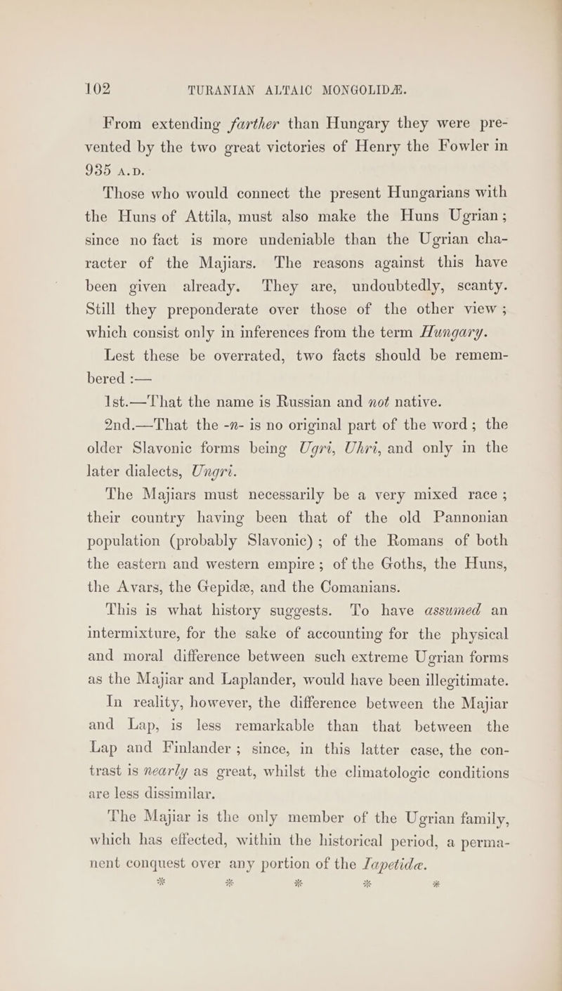 From extending farther than Hungary they were pre- vented by the two great victories of Henry the Fowler in 935 A.D. Those who would connect the present Hungarians with the Huns of Attila, must also make the Huns Ugrian ; since no fact is more undeniable than the Ugrian cha- racter of the Majiars. The reasons against this have been given already. They are, undoubtedly, scanty. Still they preponderate over those of the other view ; which consist only in inferences from the term Hungary. Lest these be overrated, two facts should be remem- bered :— 1st. —That the name is Russian and not native. 2nd.—That the -n- is no original part of the word; the older Slavonic forms being Ugri, Uhri, and only in the later dialects, Ungri. The Majiars must necessarily be a very mixed race ; their country having been that of the old Pannonian population (probably Slavonic); of the Romans of both the eastern and western empire; of the Goths, the Huns, the Avars, the Gepide, and the Comanians. This is what history suggests. To have assumed an intermixture, for the sake of accounting for the physical and moral difference between such extreme Ugrian forms as the Majiar and Laplander, would have been illegitimate. In reality, however, the difference between the Majiar and Lap, is less remarkable than that between the Lap and Finlander ; since, in this latter case, the con- trast 1s nearly as great, whilst the climatologic conditions are less dissimilar. ‘The Majiar is the only member of the Ugrian family, which has effected, within the historical period, a perma- nent conquest over any portion of the Japetide.