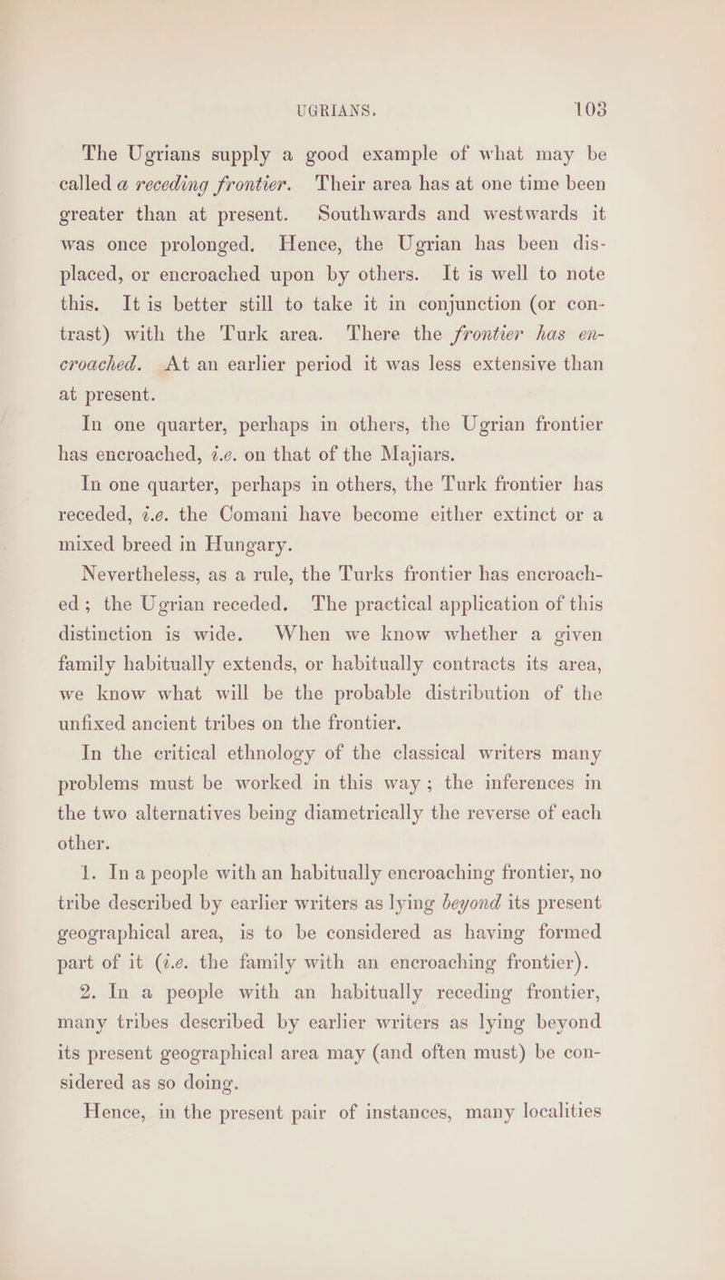 The Ugrians supply a good example of what may be called a@ receding frontier. ‘Their area has at one time been greater than at present. Southwards and westwards it was once prolonged. Hence, the Ugrian has been dis- placed, or encroached upon by others. It is well to note this. Itis better still to take it in conjunction (or con- trast) with the Turk area. There the frontier has en- croached. At an earlier period it was less extensive than at present. In one quarter, perhaps in others, the Ugrian frontier has encroached, i.¢. on that of the Majiars. In one quarter, perhaps in others, the Turk frontier has receded, ¢.¢. the Comani have become either extinct or a mixed breed in Hungary. Nevertheless, as a rule, the Turks frontier has encroach- ed; the Ugrian receded. The practical application of this distinction is wide. When we know whether a given family habitually extends, or habitually contracts its area, we know what will be the probable distribution of the unfixed ancient tribes on the frontier. In the critical ethnology of the classical writers many problems must be worked in this way; the mferences in the two alternatives being diametrically the reverse of each other. 1. Ina people with an habitually encroaching frontier, no tribe described by earlier writers as lying Jeyond its present geographical area, is to be considered as having formed part of it (i.e. the family with an encroaching frontier). 2. In a people with an habitually receding frontier, many tribes described by earlier writers as lying beyond its present geographical area may (and often must) be con- sidered as so doing. Hence, in the present pair of instances, many localities