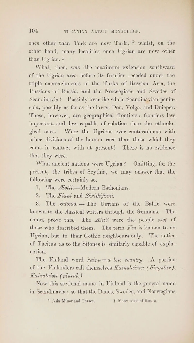 nya WW once other than Turk are now Turk; * whilst, on the other hand, many localities once Ugrian are now other than Ugrian. + What, then, was the maximum extension southward of the Ugrian area before its frontier receded under the triple encroachments of the Turks of Russian Asia, the Russians of Russia, and the Norwegians and Swedes of Scandinavia? Possibly over the whole Scandinavian penin- sula, possibly as far as the lower Don, Volga, and Dnieper. These, however, are geographical frontiers ; frontiers less important, and less capable of solution than the ethnolo- gical ones. Were the Ugrians ever conterminous with other divisions of the human race than those which they come in contact with at present? ‘There is no evidence that they were. What ancient nations were Ugrian? Omitting, for the present, the tribes of Scythia, we may answer that the following were certainly so. 1. The stit,—Modern Esthonians. 2. The Linni and Skrithifinni. 3. The Sitones.— The Ugrians of the Baltic were known to the classical writers through the Germans. The names prove this. The /stii were the people east of those who described them. The term /in is known to no Ugrian, but to their Gothic neighbours only. The notice of Tacitus as to the Sitones is similarly capable of expla- nation. The Finland word kainu=a low country. A portion of the Finlanders call themselves Kainulainen (Singular), Kainulaiset (plural.) Now this sectional name in Finland is the general name in Scandinavia ; so that the Danes, Swedes, and Norwegians * Asia Minor and Thrace. + Many parts of Russia.