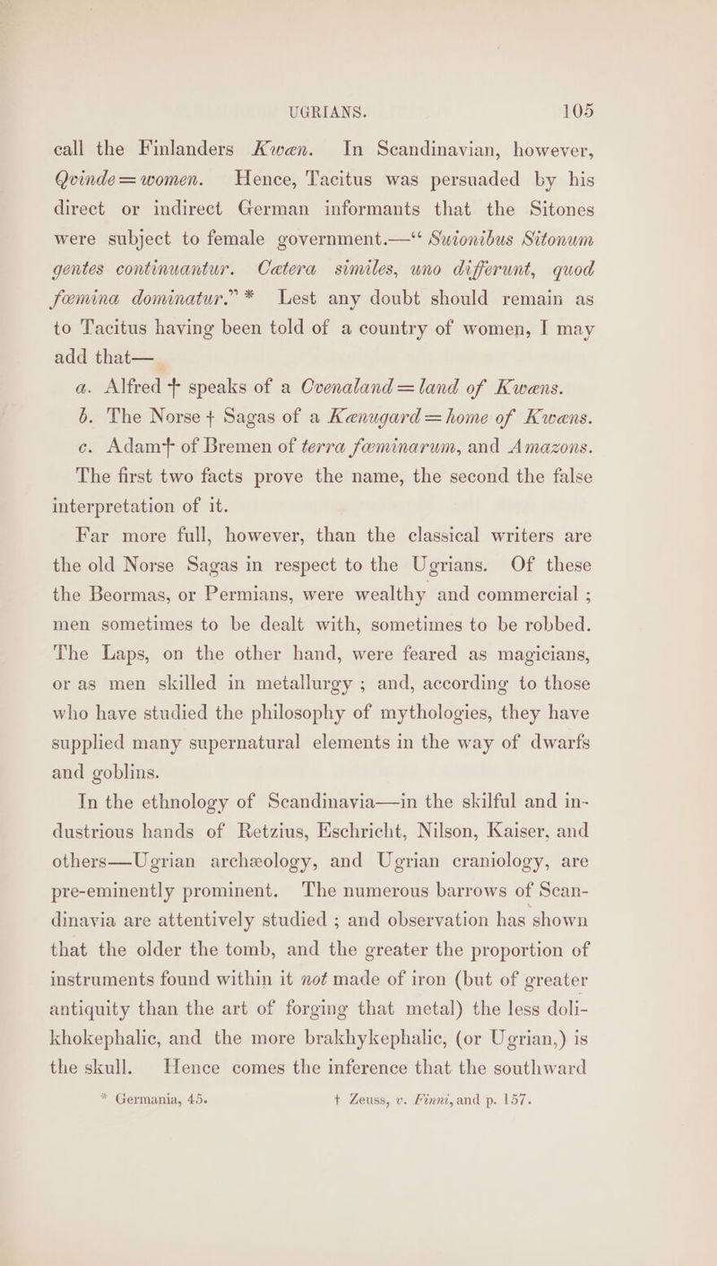 call the Finlanders Kwan. In Scandinavian, however, Qvinde= women. Hence, Tacitus was persuaded by his direct or indirect German informants that the Sitones were subject to female government.—‘‘ Swionibus Sitonum gentes continuantur. Catera similes, uno differunt, quod Femina dominatur.”* Lest any doubt should remain as to Tacitus having been told of a country of women, I may add that—_ a. Alfred + speaks of a Ovenaland =land of Kwens. 6. The Norse + Sagas of a Kenugard=home of Kwens. c. Adamt of Bremen of terra feminarum, and Amazons. The first two facts prove the name, the second the false interpretation of it. Far more full, however, than the classical writers are the old Norse Sagas in respect to the Ugrians. Of these the Beormas, or Permians, were wealthy and commercial ; men sometimes to be dealt with, sometimes to be robbed. The Laps, on the other hand, were feared as magicians, or as men skilled in metallurgy ; and, according to those who have studied the philosophy of mythologies, they have supplied many supernatural elements in the way of dwarfs and goblins. In the ethnology of Scandinavia—in the skilful and in- dustrious hands of Retzius, Eschricht, Nilson, Kaiser, and others—Uegrian archeology, and Ugrian craniology, are pre-eminently prominent. The numerous barrows of Scan- dinavia are attentively studied ; and observation has shown that the older the tomb, and the greater the proportion of instruments found within it not made of iron (but of greater antiquity than the art of forging that metal) the less doli- khokephalic, and the more brakhykephalic, (or Ugrian,) is the skull. Hence comes the inference that the southward * Germania, 45. + Zeuss, v. Finni,and p. 157.