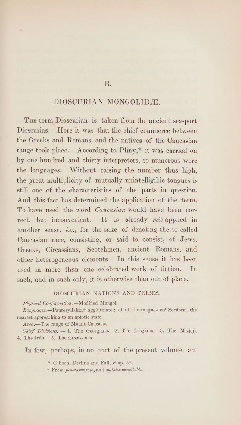 B. DIOSCURIAN MONGOLIDA. Tue term Dioscurian is taken from the ancient sea-port Dioscurias. Here it was that the chief commerce between the Greeks and Romans, and the natives of the Caucasian range took place. According to Pliny,* it was carried on by one hundred and thirty interpreters, so numerous were the languages. Without raising the number thus high, the great multiplicity of mutually unintelligible tongues is still one of the characteristics of the parts in question. And this fact has determined the application of the term. To have used the word Caucasian would have been cor- rect, but inconvenient. It is already mis-applied in another sense, #.¢., for the sake of denoting the so-called Caucasian race, consisting, or said to consist, of Jews, Greeks, Circassians, Scotchmen, ancient Romans, and other heterogeneous elements. In this sense it has been used in more than one celebrated work of fiction. In such, and in such only, it is otherwise than out of place. DIOSCURIAN NATIONS AND TRIBES. Physical Conformation. —Modified Mongol. Languages. —Paurosyllabic,+ agglutinate ; of all the tongues zot Seriform, the nearest approaching to an aptotic state. Area.—The range of Mount Caucasus. Chief Divisions. — 1. The Georgians. 2. The Lesgians. 3. The Mizjeji. 4, The Irén. 5. The Circassians. In few, perhaps, in no part of the present volume, am * Gibbon, Decline and Fall, chap. 52. + From pauros=few, and syllabe=sylluble.