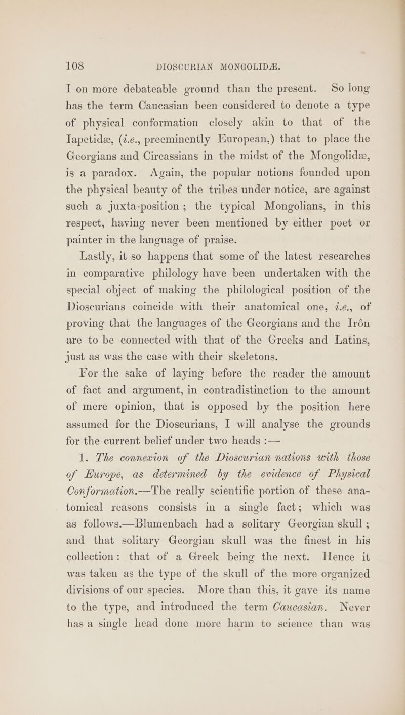 I on more debateable ground than the present. So long has the term Caucasian been considered to denote a type of physical conformation closely akin to that of the Japetide, (i.¢., preeminently Huropean,) that to place the Georgians and Circassians in the midst of the Mongolidz, is a paradox. Again, the popular notions founded upon the physical beauty of the tribes under notice, are against such a Jjuxta-position; the typical Mongolians, in this respect, having never been mentioned by either poet or painter in the language of praise. Lastly, it so happens that some of the latest researches in comparative philology have been undertaken with the special object of making the philological position of the Dioscurians coincide with their anatomical one, 7.¢., of proving that the languages of the Georgians and the Irén are to be connected with that of the Greeks and Latins, just as was the case with their skeletons. For the sake of laying before the reader the amount of fact and argument, in contradistinction to the amount of mere opinion, that is opposed by the position here assumed for the Dioscurians, I will analyse the grounds for the current belief under two heads :— 1. The connexion of the Dioscurian nations with those of Europe, as determined by the evidence of Physical Conformation.—The really scientific portion of these ana- tomical reasons consists in a single fact; which was as follows.—Blumenbach had a solitary Georgian skull ; and that solitary Georgian skull was the finest in his collection: that of a Greek being the next. Hence it was taken as the type of the skull of the more organized divisions of our species. More than this, it gave its name to the type, and introduced the term Caucasian. Never has a single head done more harm to science than was
