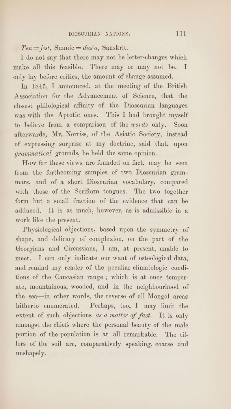 Ten = jest, Suanic = das‘a, Sanskrit. I do not say that there may not be letter-changes which make all this feasible. There may or may not be. I only lay before critics, the amount of change assumed. In 1845, I announced, at the meeting of the British Association for the Advancement of Science, that the closest philological affinity of the Dioscurian languages was with the Aptotic ones. This I had brought myself to believe from a comparison of the words only. Soon afterwards, Mr. Norriss, of the Asiatic Society, instead of expressing surprise at my doctrine, said that, upon grammatical grounds, he held the same opinion. How far these views are founded on fact, may be seen from the forthcoming samples of two Dioscurian gram- mars, and of a short Dioscurian vocabulary, compared with those of the Seriform tongues. The two together form but a small fraction of the evidence that can be adduced. It is as much, however, as is admissible in a work like the present. Physiological objections, based upon the symmetry of shape, and delicacy of complexion, on the part of the Georgians and Circassians, I am, at present, unable to meet. I can only indicate our want of osteological data, and remind my reader of the peculiar climatologic condi- tions of the Caucasian range ; which is at once temper- ate, mountainous, wooded, and in the neighbourhood of the sea—in other words, the reverse of all Mongol areas hitherto enumerated. Perhaps, too, I may limit the extent of such objections as a@ matter of fact. It is only amongst the chiefs where the personal beauty of the male portion of the population is at all remarkable. The til- lers of the soil are, comparatively speaking, coarse and unshapely.