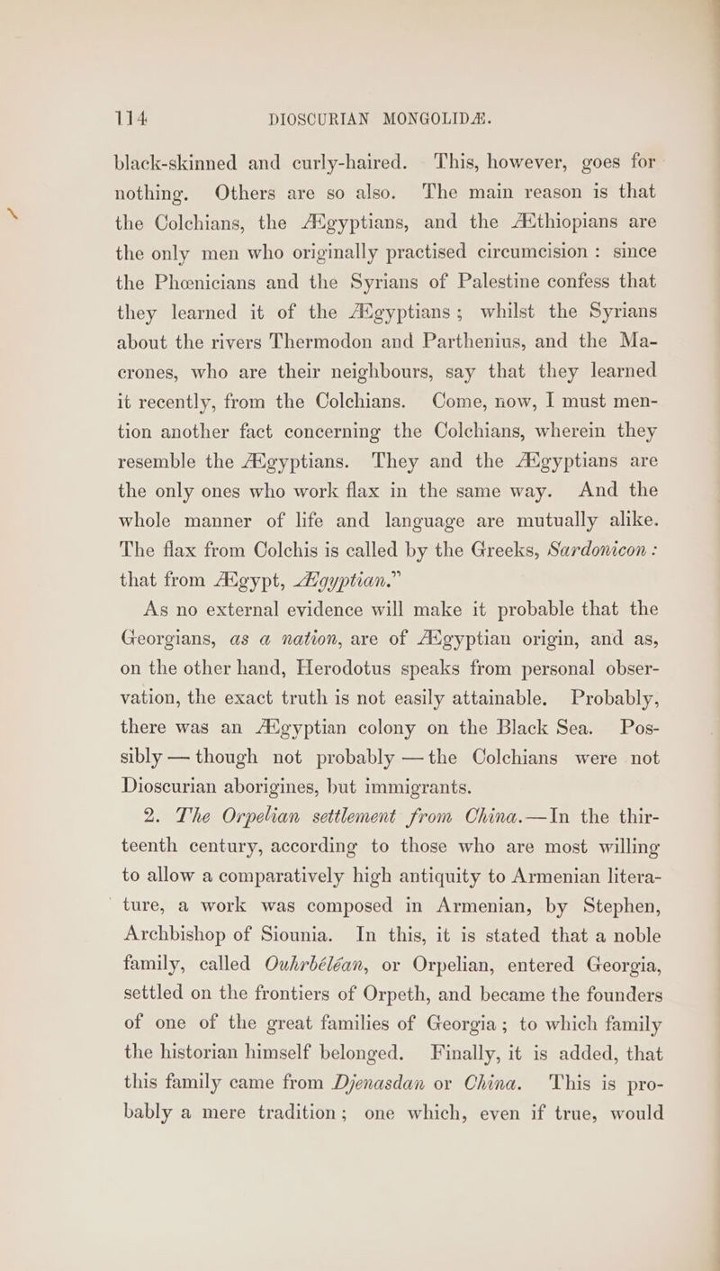 black-skinned and curly-haired. This, however, goes for nothing. Others are so also. ‘The main reason is that the Colchians, the AXgyptians, and the AXthiopians are the only men who originally practised circumcision : since the Phoenicians and the Syrians of Palestine confess that they learned it of the A<gyptians; whilst the Syrians about the rivers Thermodon and Parthenius, and the Ma- crones, who are their neighbours, say that they learned it recently, from the Colchians. Come, now, I must men- tion another fact concerning the Colchians, wherein they resemble the Adgyptians. They and the AXgyptians are the only ones who work flax in the same way. And the whole manner of life and language are mutually alike. The flax from Colchis is called by the Greeks, Sardonicon : that from Aigypt, Loyptian.” As no external evidence will make it probable that the Georgians, as a@ nation, are of Adgyptian origin, and as, on the other hand, Herodotus speaks from personal obser- vation, the exact truth is not easily attainable. Probably, there was an Atgyptian colony on the Black Sea. Pos- sibly — though not probably —the Colchians were not Dioscurian aborigines, but immigrants. 2. The Orpelian settlement from China.—In the thir- teenth century, according to those who are most willing to allow a comparatively high antiquity to Armenian litera- ture, a work was composed in Armenian, by Stephen, Archbishop of Siounia. In this, it is stated that a noble family, called Ouhrbéléan, or Orpelian, entered Georgia, settled on the frontiers of Orpeth, and became the founders of one of the great families of Georgia; to which family the historian himself belonged. Finally, it is added, that this family came from Djenasdan or China. This is pro- bably a mere tradition; one which, even if true, would