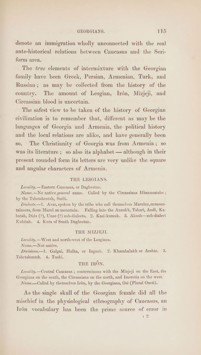 denote an immigration wholly unconnected with the real ante-historical relations between Caucasus and the Seri- form area. The true elements of intermixture with the Georgian family have been Greek, Persian, Armenian, Turk, and Russian; as may be collected from the history of the country. The amount of Lesgian, Irén, Mizjeji, and Circassian blood is uncertain. The safest view to be taken of the history of Georgian civilization is to remember that, different as may be the languages of Georgia and Armenia, the political history and the local relations are alike, and have generally been so. The Christianity of Georgia was from Armenia; so was its literature ; so also its alphabet — although in their present rounded form its letters are very unlike the square and angular characters of Armenia. THE LESGIANS. Locality. —Eastern Caucasus, or Daghestan. Name.—No native general name. Called by the Circassians Hhannoatshe ; by the Tshetshentsh, Suéli. Dialects.—1. Avyar, spoken by the tribe who call themselves Marulan,=moun- taineers, from Marul = mountain. Falling into the Anzukh, Tshari, Andi, Ka- butsh, Dido (?), Unso (?) sub-dialects. 2. Kasi-kumuk. 38. Akush—sub-dialect Kubitsh. 4. Kura of South Daghestan. THE MIZJEJI. Locality. —West and north-west of the Lesgians. Name.—Not native. — Divisions.—1. Galgai, Halha, or Ingush. 2. Kharabulakh or Arshte. 3. Tshetshentsh. 4. Tushi. THE IRON. Locality.—Central Caucasus ; conterminous with the Mizjeji on the Kast, the Georgians on the south, the Circassians on the north, and Imeretia on the west. Name.—Called by themselves Irén, by the Georgians, Osi (Plural Oseti). As the single skull of the Georgian female did all the mischief in the physiological ethnography of Caucasus, an Irén vocabulary has been the prime source of error in 12