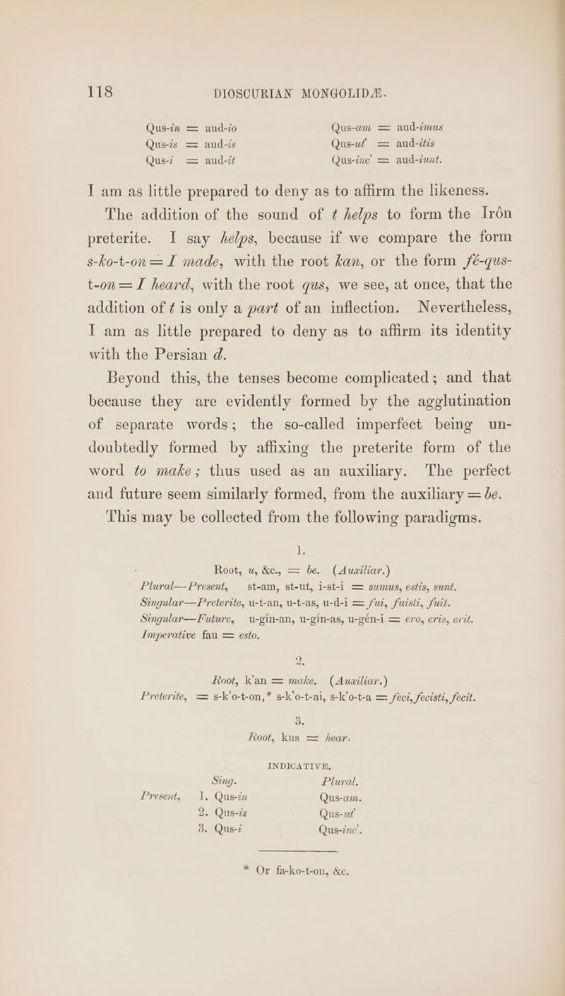 Qus-in == aud-io Qus-am = aud-imus Qus-is == aud-cs Qus-wt == aud-ttis Qus-i == aud-it Qus-ine == aud-dunt. I am as little prepared to deny as to affirm the likeness. The addition of the sound of ¢ helps to form the Iron preterite. I say helps, because if we compare the form s-ko-t-on = I made, with the root kan, or the form /é-qus- t-on=TI heard, with the root gus, we see, at once, that the addition of ¢ is only a part of an inflection. Nevertheless, I am as little prepared to deny as to affirm its identity with the Persian d. Beyond this, the tenses become complicated; and that because they are evidently formed by the agglutination of separate words; the so-called imperfect bemg un- doubtedly formed by affixing the preterite form of the word to make; thus used as an auxiliary. The perfect and future seem similarly formed, from the auxiliary = le. This may be collected from the following paradigms. i Root, wu, &amp;c., = be. (Auziliar.) Plural—Present, st-am, st-ut, 1-st-1 = swmus, estis, sunt. Singular—Preterite, u-t-an, u-t-as, u-d-1 = fut, fuisti, fuit. Singular—Future, u-gin-an, u-gin-as, u-gén-i = ero, eris, crit. Imperative fau = esto. 9 He Root, k’'an = make. (Auwiliar.) Preterite, = s-k'o-t-on,* s-k'o-t-al, s-k‘o-t-a = feet, fecisti, fecit. 3. foot, kus = hear. INDICATIVE, Sing. Plural. Present, 1. Qus-in Qus-am. 2. Qus-zs Qus-at 3. Qus-2 Qus-inc’. * Or fa-ko-t-on, &amp;c.