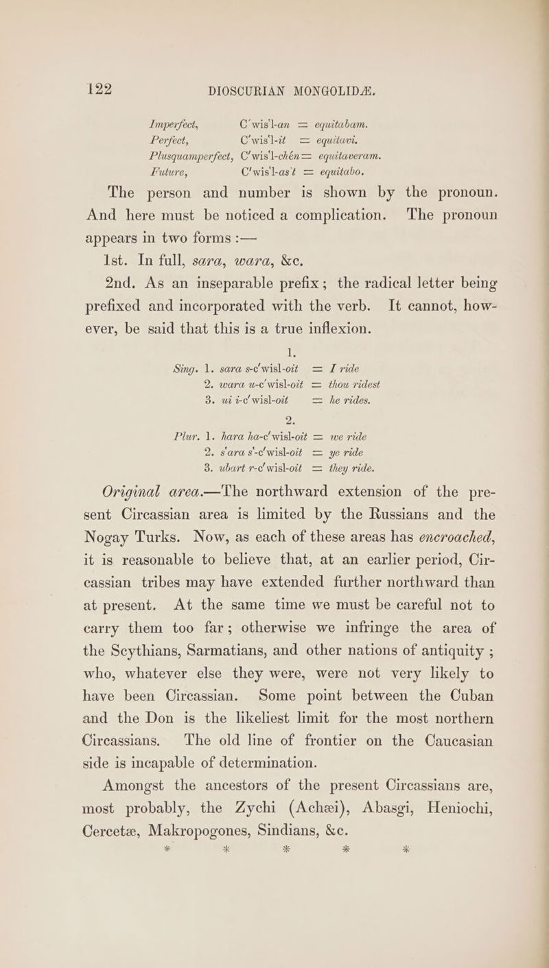 Imperfect, C’wisl-an = equitabam. Perfect, C’wisl-c¢ = equituvi. Plusquamperfect, C'wis\-chén= equitaveram. Future, C'wisl-as¢ = equitabo. The person and number is shown by the pronoun. And here must be noticed a complication. The pronoun appears in two forms :— Ist. In full, sara, wara, &amp;e. 2nd. As an inseparable prefix; the radical letter being prefixed and incorporated with the verb. It cannot, how- ever, be said that this is a true inflexion. 1. Sing. 1. sara s-c'wisl-oit = I ride 2. wara u-c'wisl-ott = thou ridest 3. wt tc wisl-ort = he rides. 2. Plur. 1. hara ha-c'wisl-oit = we ride 2. sara s-c'wisl-oit = ye ride 3. ubart r-c'wisl-oit = they ride. Original area.—The northward extension of the pre- sent Circassian area is limited by the Russians and the Nogay Turks. Now, as each of these areas has encroached, it is reasonable to believe that, at an earlier period, Cir- cassian tribes may have extended further northward than at present. At the same time we must be careful not to carry them too far; otherwise we infringe the area of the Scythians, Sarmatians, and other nations of antiquity ; who, whatever else they were, were not very likely to have been Circassian. Some point between the Cuban and the Don is the likeliest limit for the most northern Circassians. The old line of frontier on the Caucasian side is incapable of determination. Amongst the ancestors of the present Circassians are, most probably, the Zychi (Achezi), Abasgi, Heniochi, Cercetee, Makropogones, Sindians, &amp;c. i