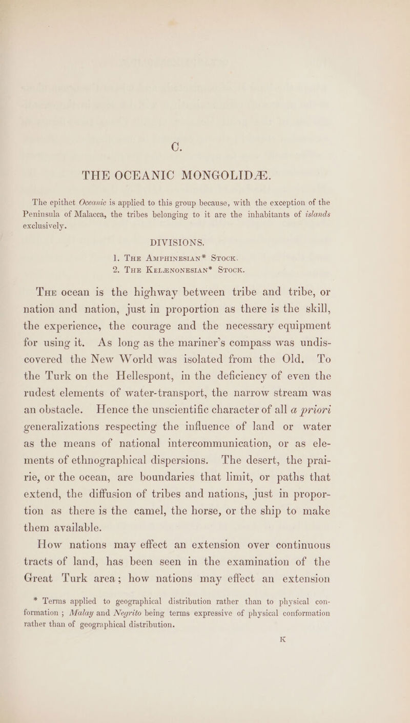 C. THE OCEANIC MONGOLIDE. The epithet Oceanic is applied to this group because, with the exception of the Peninsula of Malacca, the tribes belonging to it are the inhabitants of islands exclusively. DIVISIONS. 1. THe AMPHINESIAN* STock. 2. THe KEeL@NONESIAN* STOCK. Tue ocean is the highway between tribe and tribe, or nation and nation, just in proportion as there is the skull, the experience, the courage and the necessary equipment for using it. As long as the mariner’s compass was undis- covered the New World was isolated from the Old. To the Turk on the Hellespont, in the deficiency of even the rudest elements of water-transport, the narrow stream was an obstacle. Hence the unscientific character of all a@ priori generalizations respecting the influence of land or water as the means of national intercommunication, or as ele- ments of ethnographical dispersions. The desert, the prai- rie, or the ocean, are boundaries that limit, or paths that extend, the diffusion of tribes and nations, just in propor- tion as there is the camel, the horse, or the ship to make them available. How nations may effect an extension over continuous tracts of land, has been seen in the examination of the Great Turk area; how nations may effect an extension * Terms applied to geographical distribution rather than to physical con- formation ; Malay and Negrito being terms expressive of physical conformation rather than of geographical distribution. K