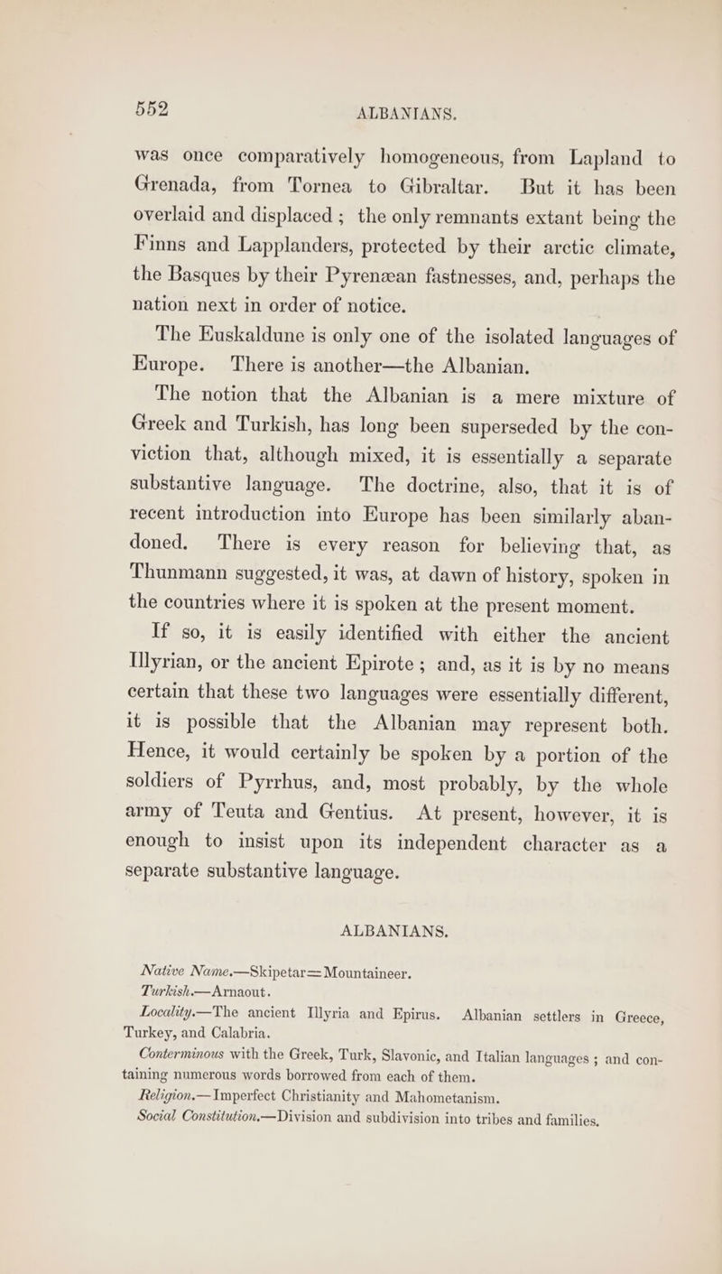 was once comparatively homogeneous, from Lapland to Grenada, from Tornea to Gibraltar. But it has been overlaid and displaced ; the only remnants extant being the Finns and Lapplanders, protected by their arctic climate, the Basques by their Pyrenzean fastnesses, and, perhaps the nation next in order of notice. The Euskaldune is only one of the isolated languages of Europe. There is another—the Albanian. The notion that the Albanian is a mere mixture of Greek and Turkish, has long been superseded by the con- viction that, although mixed, it is essentially a separate substantive language. The doctrine, also, that it is of recent introduction into Europe has been similarly aban- doned. There is every reason for believing that, as Thunmann suggested, it was, at dawn of history, spoken in the countries where it is spoken at the present moment. If so, it is easily identified with either the ancient Ulyrian, or the ancient Epirote ; and, as it is by no means certain that these two languages were essentially different, it is possible that the Albanian may represent both. Hence, it would certainly be spoken by a portion of the soldiers of Pyrrhus, and, most probably, by the whole army of Teuta and Gentius. At present, however, it is enough to insist upon its independent character as a separate substantive language. ALBANIANS, Native Name.—Skipetar= Mountaineer. Turkish.—Arnaout. Locality.—The ancient Illyria and Epirus. Albanian settlers in Greece, Turkey, and Calabria. Conterminous with the Greek, Turk, Slavonic, and Italian languages ; and con- taining numerous words borrowed from each of them. Religion.— Imperfect Christianity and Mahometanism. Social Constitution.—Division and subdivision into tribes and families.