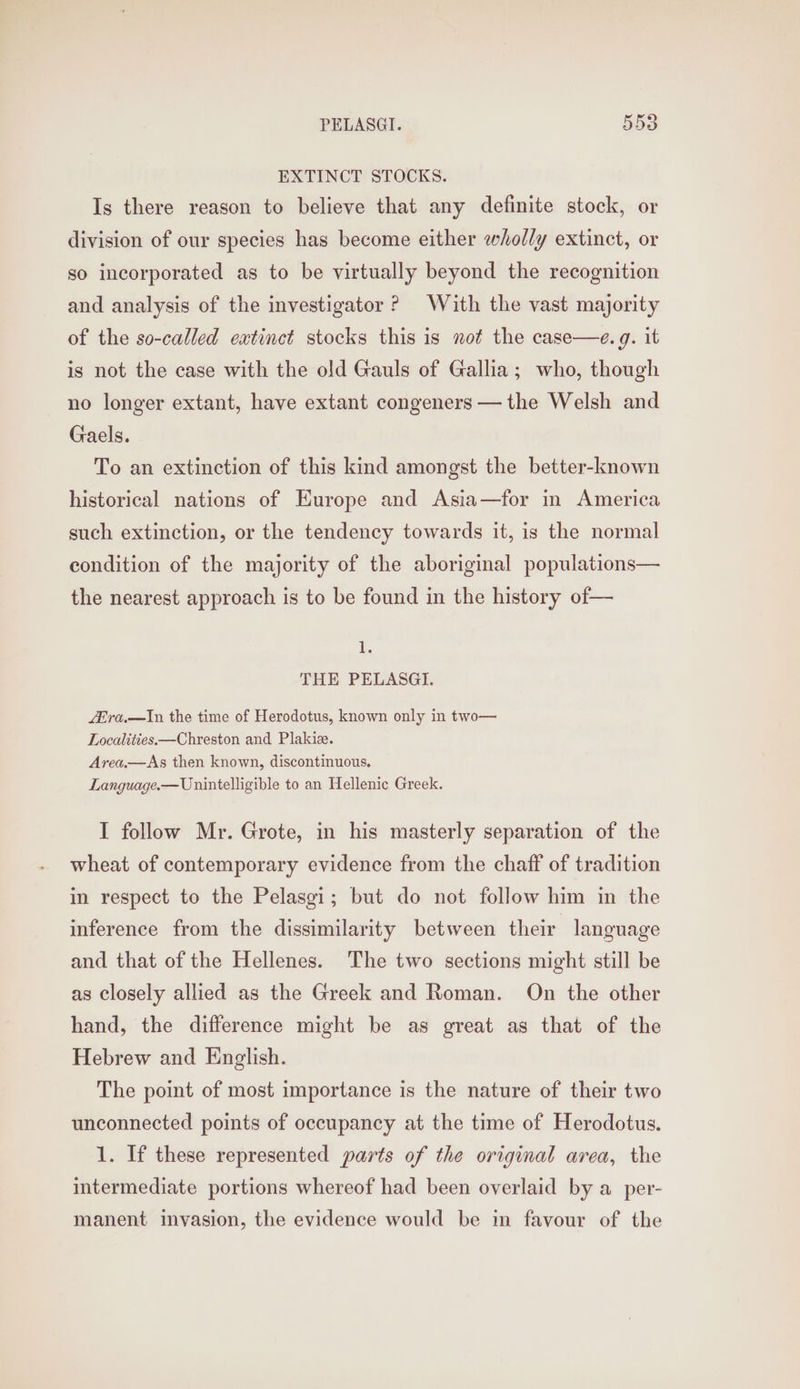 EXTINCT STOCKS. Is there reason to believe that any definite stock, or division of our species has become either wholly extinct, or so incorporated as to be virtually beyond the recognition and analysis of the investigator ? With the vast majority of the so-called extinct stocks this is not the case—e. g. it is not the case with the old Gauls of Gallia; who, though no longer extant, have extant congeners — the Welsh and Gaels. To an extinction of this kind amongst the better-known historical nations of Europe and Asia—for in America such extinction, or the tendency towards it, is the normal condition of the majority of the aboriginal populations— the nearest approach is to be found in the history of— 1. THE PELASGI. L&amp;ra.—In the time of Herodotus, known only in two— Localities.—Chreston and Plakize. Area.—As then known, discontinuous. Language.—Unintelligible to an Hellenic Greek. I follow Mr. Grote, in his masterly separation of the wheat of contemporary evidence from the chaff of tradition in respect to the Pelasgi; but do not follow him in the inference from the dissimilarity between their language and that of the Hellenes. The two sections might still be as closely allied as the Greek and Roman. On the other hand, the difference might be as great as that of the Hebrew and English. The point of most importance is the nature of their two unconnected points of occupancy at the time of Herodotus. 1. If these represented parts of the original area, the intermediate portions whereof had been overlaid by a per- manent invasion, the evidence would be in favour of the