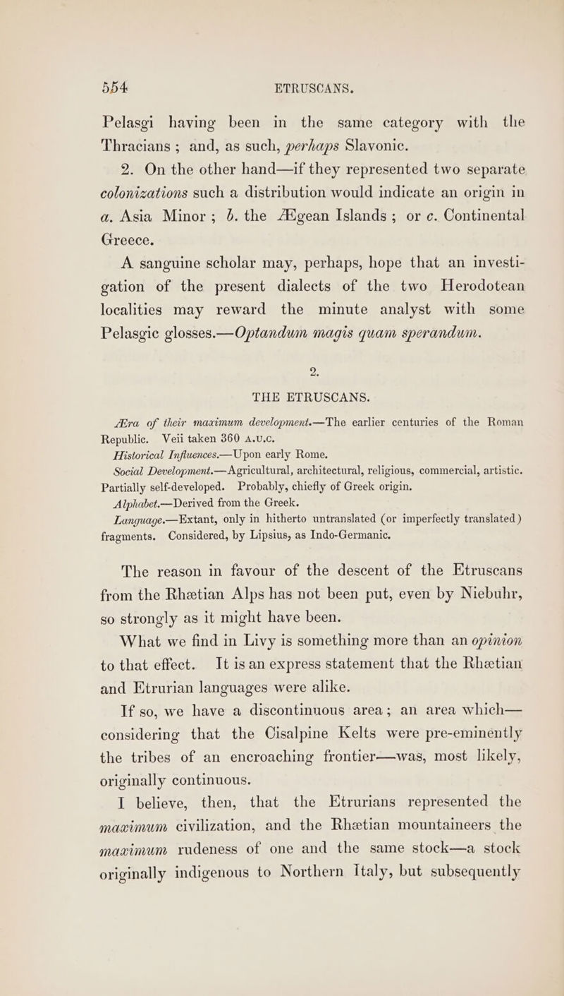 Pelasgi having been in the same category with the Thracians ; and, as such, perhaps Slavonic. 2. On the other hand—if they represented two separate colonizations such a distribution would indicate an origin in a. Asia Minor; 6. the AXgean Islands; or c. Continental Greece. A sanguine scholar may, perhaps, hope that an investi- gation of the present dialects of the two Herodotean localities may reward the minute analyst with some Pelasgic glosses.—Optandum magis quam sperandum. 2. THE ETRUSCANS. LEra of their maximum development.—The earlier centuries of the Roman Republic. Veii taken 360 A.vu.c. Historical Influences—Upon early Rome. Social Development.— Agricultural, architectural, religious, commercial, artistic. Partially self-developed. Probably, chiefly of Greek origin. Alphabet.—Derived from the Greek. Language.—Extant, only in hitherto untranslated (or imperfectly translated ) fragments. Considered, by Lipsius, as Indo-Germanic. The reason in favour of the descent of the Etruscans from the Rhetian Alps has not been put, even by Niebuhr, so strongly as it might have been. What we find in Livy is something more than an opinion to that effect. It isan express statement that the Rhetian and Etrurian languages were alike. If so, we have a discontinuous area; an area which— considering that the Cisalpine Kelts were pre-eminently the tribes of an encroaching frontier—was, most likely, originally continuous. I believe, then, that the Etrurians represented the maximum civilization, and the Rhetian mountaineers the maximum rudeness of one and the same stock—a stock originally indigenous to Northern Italy, but subsequently
